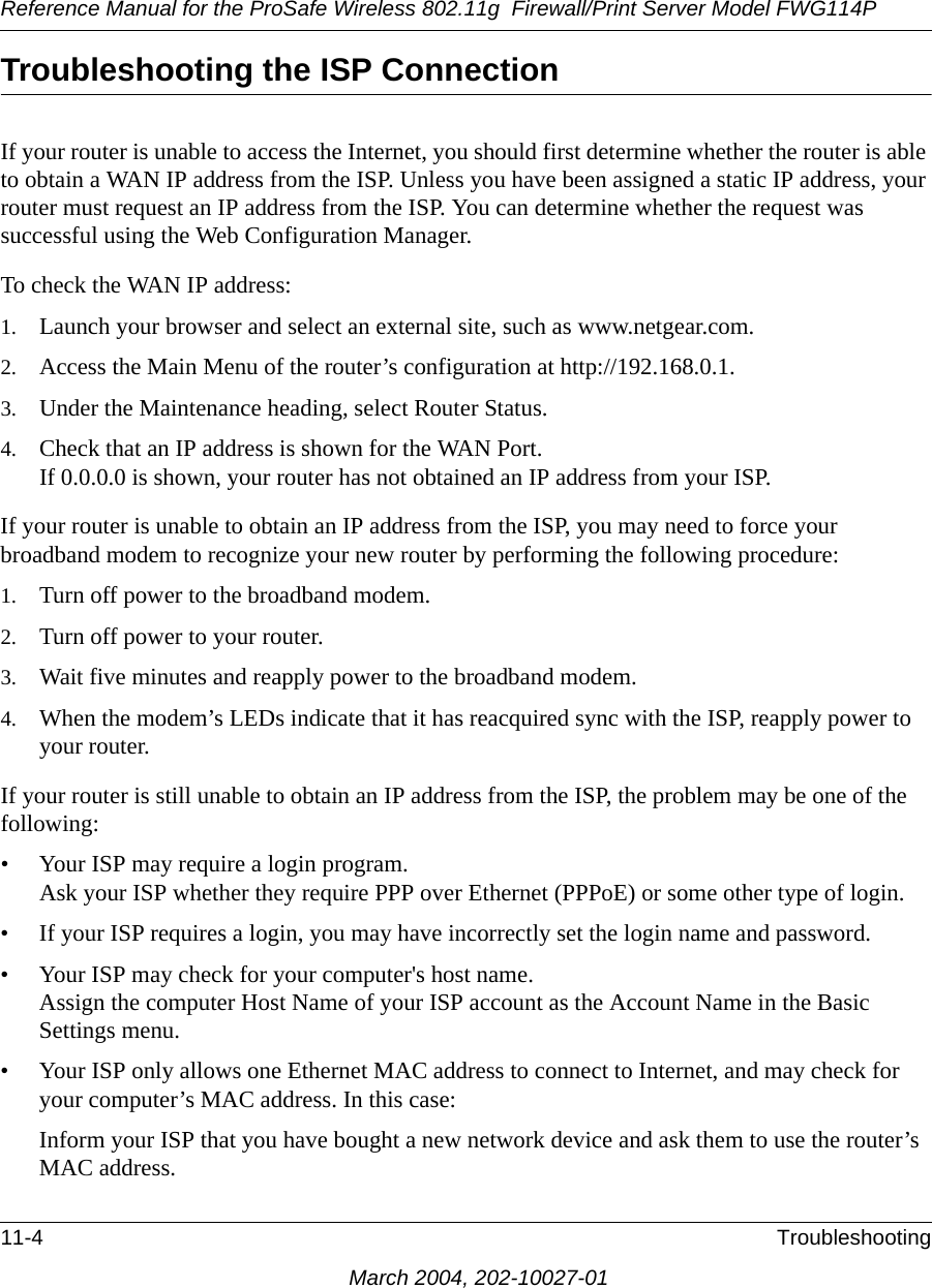 Reference Manual for the ProSafe Wireless 802.11g  Firewall/Print Server Model FWG114P11-4 TroubleshootingMarch 2004, 202-10027-01Troubleshooting the ISP ConnectionIf your router is unable to access the Internet, you should first determine whether the router is able to obtain a WAN IP address from the ISP. Unless you have been assigned a static IP address, your router must request an IP address from the ISP. You can determine whether the request was successful using the Web Configuration Manager.To check the WAN IP address: 1. Launch your browser and select an external site, such as www.netgear.com.2. Access the Main Menu of the router’s configuration at http://192.168.0.1. 3. Under the Maintenance heading, select Router Status.4. Check that an IP address is shown for the WAN Port. If 0.0.0.0 is shown, your router has not obtained an IP address from your ISP.If your router is unable to obtain an IP address from the ISP, you may need to force your broadband modem to recognize your new router by performing the following procedure:1. Turn off power to the broadband modem. 2. Turn off power to your router. 3. Wait five minutes and reapply power to the broadband modem. 4. When the modem’s LEDs indicate that it has reacquired sync with the ISP, reapply power to your router.If your router is still unable to obtain an IP address from the ISP, the problem may be one of the following:• Your ISP may require a login program. Ask your ISP whether they require PPP over Ethernet (PPPoE) or some other type of login.• If your ISP requires a login, you may have incorrectly set the login name and password.• Your ISP may check for your computer&apos;s host name. Assign the computer Host Name of your ISP account as the Account Name in the Basic Settings menu.• Your ISP only allows one Ethernet MAC address to connect to Internet, and may check for your computer’s MAC address. In this case:Inform your ISP that you have bought a new network device and ask them to use the router’s MAC address.