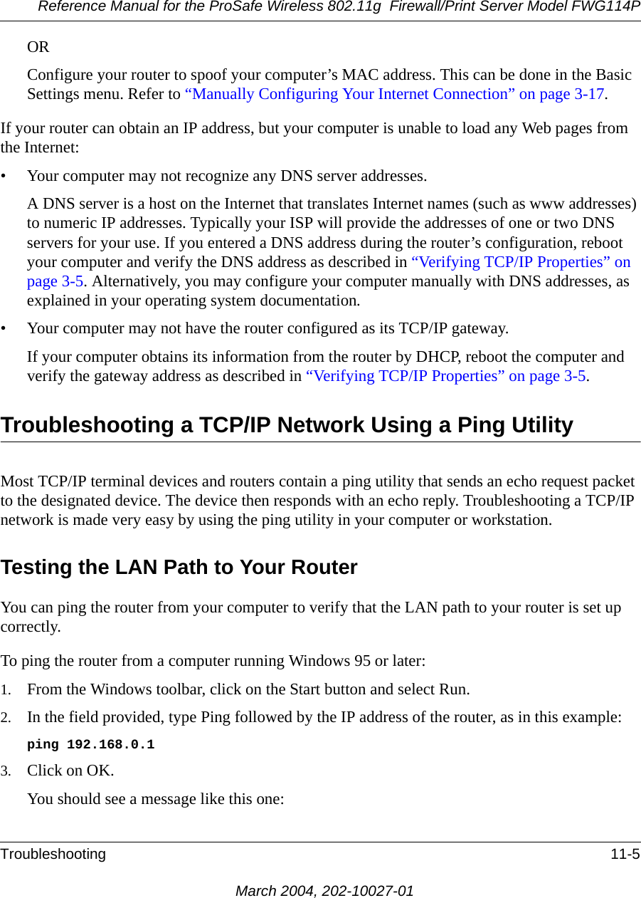 Reference Manual for the ProSafe Wireless 802.11g  Firewall/Print Server Model FWG114PTroubleshooting 11-5March 2004, 202-10027-01ORConfigure your router to spoof your computer’s MAC address. This can be done in the Basic Settings menu. Refer to “Manually Configuring Your Internet Connection” on page 3-17.If your router can obtain an IP address, but your computer is unable to load any Web pages from the Internet:• Your computer may not recognize any DNS server addresses. A DNS server is a host on the Internet that translates Internet names (such as www addresses) to numeric IP addresses. Typically your ISP will provide the addresses of one or two DNS servers for your use. If you entered a DNS address during the router’s configuration, reboot your computer and verify the DNS address as described in “Verifying TCP/IP Properties” on page 3-5. Alternatively, you may configure your computer manually with DNS addresses, as explained in your operating system documentation.• Your computer may not have the router configured as its TCP/IP gateway.If your computer obtains its information from the router by DHCP, reboot the computer and verify the gateway address as described in “Verifying TCP/IP Properties” on page 3-5.Troubleshooting a TCP/IP Network Using a Ping UtilityMost TCP/IP terminal devices and routers contain a ping utility that sends an echo request packet to the designated device. The device then responds with an echo reply. Troubleshooting a TCP/IP network is made very easy by using the ping utility in your computer or workstation.Testing the LAN Path to Your RouterYou can ping the router from your computer to verify that the LAN path to your router is set up correctly.To ping the router from a computer running Windows 95 or later:1. From the Windows toolbar, click on the Start button and select Run.2. In the field provided, type Ping followed by the IP address of the router, as in this example:ping 192.168.0.13. Click on OK.You should see a message like this one: