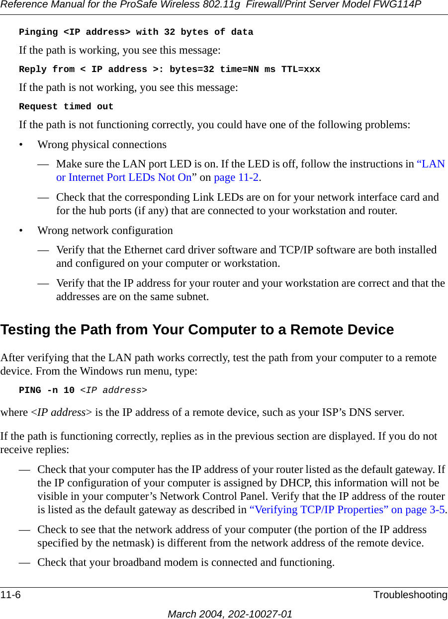 Reference Manual for the ProSafe Wireless 802.11g  Firewall/Print Server Model FWG114P11-6 TroubleshootingMarch 2004, 202-10027-01Pinging &lt;IP address&gt; with 32 bytes of dataIf the path is working, you see this message:Reply from &lt; IP address &gt;: bytes=32 time=NN ms TTL=xxxIf the path is not working, you see this message:Request timed outIf the path is not functioning correctly, you could have one of the following problems:• Wrong physical connections— Make sure the LAN port LED is on. If the LED is off, follow the instructions in “LAN or Internet Port LEDs Not On” on page 11-2.— Check that the corresponding Link LEDs are on for your network interface card and for the hub ports (if any) that are connected to your workstation and router.• Wrong network configuration— Verify that the Ethernet card driver software and TCP/IP software are both installed and configured on your computer or workstation.— Verify that the IP address for your router and your workstation are correct and that the addresses are on the same subnet.Testing the Path from Your Computer to a Remote DeviceAfter verifying that the LAN path works correctly, test the path from your computer to a remote device. From the Windows run menu, type:PING -n 10 &lt;IP address&gt;where &lt;IP address&gt; is the IP address of a remote device, such as your ISP’s DNS server.If the path is functioning correctly, replies as in the previous section are displayed. If you do not receive replies:— Check that your computer has the IP address of your router listed as the default gateway. If the IP configuration of your computer is assigned by DHCP, this information will not be visible in your computer’s Network Control Panel. Verify that the IP address of the router is listed as the default gateway as described in “Verifying TCP/IP Properties” on page 3-5.— Check to see that the network address of your computer (the portion of the IP address specified by the netmask) is different from the network address of the remote device.— Check that your broadband modem is connected and functioning.