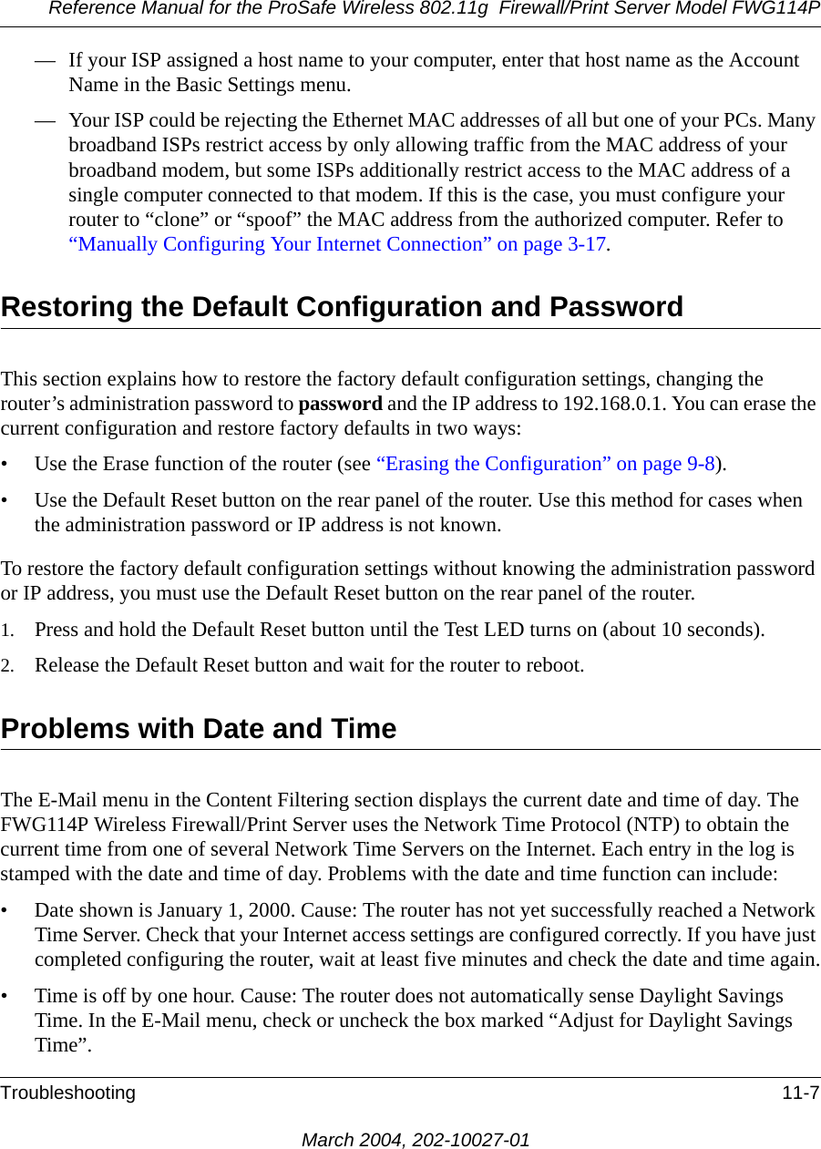 Reference Manual for the ProSafe Wireless 802.11g  Firewall/Print Server Model FWG114PTroubleshooting 11-7March 2004, 202-10027-01— If your ISP assigned a host name to your computer, enter that host name as the Account Name in the Basic Settings menu.— Your ISP could be rejecting the Ethernet MAC addresses of all but one of your PCs. Many broadband ISPs restrict access by only allowing traffic from the MAC address of your broadband modem, but some ISPs additionally restrict access to the MAC address of a single computer connected to that modem. If this is the case, you must configure your router to “clone” or “spoof” the MAC address from the authorized computer. Refer to “Manually Configuring Your Internet Connection” on page 3-17.Restoring the Default Configuration and PasswordThis section explains how to restore the factory default configuration settings, changing the router’s administration password to password and the IP address to 192.168.0.1. You can erase the current configuration and restore factory defaults in two ways:• Use the Erase function of the router (see “Erasing the Configuration” on page 9-8).• Use the Default Reset button on the rear panel of the router. Use this method for cases when the administration password or IP address is not known.To restore the factory default configuration settings without knowing the administration password or IP address, you must use the Default Reset button on the rear panel of the router.1. Press and hold the Default Reset button until the Test LED turns on (about 10 seconds).2. Release the Default Reset button and wait for the router to reboot.Problems with Date and TimeThe E-Mail menu in the Content Filtering section displays the current date and time of day. The FWG114P Wireless Firewall/Print Server uses the Network Time Protocol (NTP) to obtain the current time from one of several Network Time Servers on the Internet. Each entry in the log is stamped with the date and time of day. Problems with the date and time function can include:• Date shown is January 1, 2000. Cause: The router has not yet successfully reached a Network Time Server. Check that your Internet access settings are configured correctly. If you have just completed configuring the router, wait at least five minutes and check the date and time again.• Time is off by one hour. Cause: The router does not automatically sense Daylight Savings Time. In the E-Mail menu, check or uncheck the box marked “Adjust for Daylight Savings Time”.