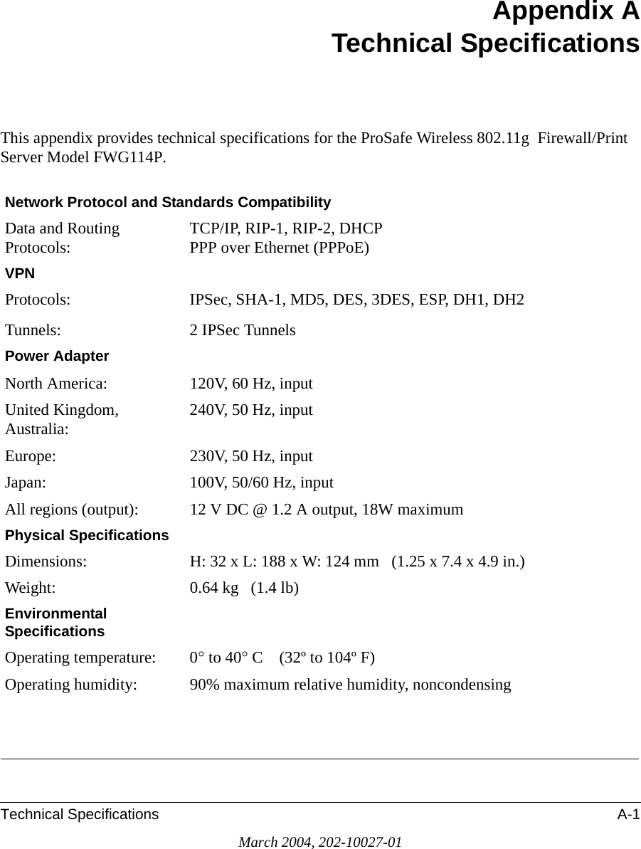 Technical Specifications A-1March 2004, 202-10027-01Appendix ATechnical SpecificationsThis appendix provides technical specifications for the ProSafe Wireless 802.11g  Firewall/Print Server Model FWG114P.Network Protocol and Standards CompatibilityData and Routing Protocols: TCP/IP, RIP-1, RIP-2, DHCP PPP over Ethernet (PPPoE)VPN Protocols:Tunnels:IPSec, SHA-1, MD5, DES, 3DES, ESP, DH1, DH22 IPSec TunnelsPower AdapterNorth America: 120V, 60 Hz, inputUnited Kingdom, Australia: 240V, 50 Hz, inputEurope: 230V, 50 Hz, inputJapan: 100V, 50/60 Hz, inputAll regions (output): 12 V DC @ 1.2 A output, 18W maximumPhysical SpecificationsDimensions: H: 32 x L: 188 x W: 124 mm   (1.25 x 7.4 x 4.9 in.)Weight: 0.64 kg   (1.4 lb)Environmental SpecificationsOperating temperature: 0° to 40° C    (32º to 104º F)Operating humidity: 90% maximum relative humidity, noncondensing