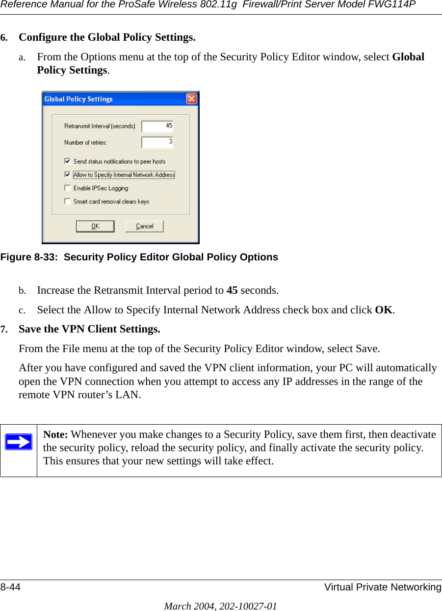 Reference Manual for the ProSafe Wireless 802.11g  Firewall/Print Server Model FWG114P8-44 Virtual Private NetworkingMarch 2004, 202-10027-016. Configure the Global Policy Settings.a. From the Options menu at the top of the Security Policy Editor window, select Global Policy Settings.Figure 8-33:  Security Policy Editor Global Policy Optionsb. Increase the Retransmit Interval period to 45 seconds.c. Select the Allow to Specify Internal Network Address check box and click OK.7. Save the VPN Client Settings. From the File menu at the top of the Security Policy Editor window, select Save. After you have configured and saved the VPN client information, your PC will automatically open the VPN connection when you attempt to access any IP addresses in the range of the remote VPN router’s LAN.Note: Whenever you make changes to a Security Policy, save them first, then deactivate the security policy, reload the security policy, and finally activate the security policy. This ensures that your new settings will take effect.