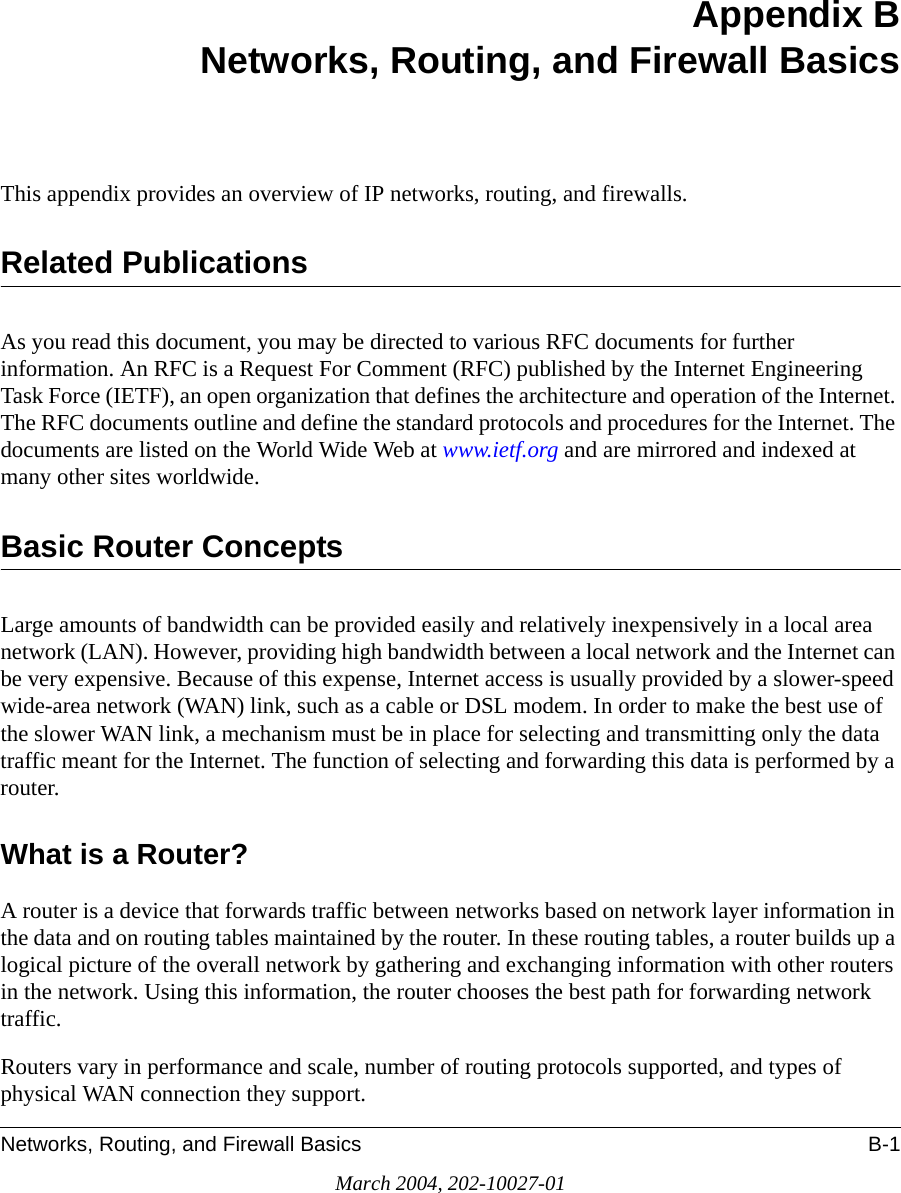 Networks, Routing, and Firewall Basics B-1March 2004, 202-10027-01Appendix BNetworks, Routing, and Firewall BasicsThis appendix provides an overview of IP networks, routing, and firewalls.Related PublicationsAs you read this document, you may be directed to various RFC documents for further information. An RFC is a Request For Comment (RFC) published by the Internet Engineering Task Force (IETF), an open organization that defines the architecture and operation of the Internet. The RFC documents outline and define the standard protocols and procedures for the Internet. The documents are listed on the World Wide Web at www.ietf.org and are mirrored and indexed at many other sites worldwide.Basic Router ConceptsLarge amounts of bandwidth can be provided easily and relatively inexpensively in a local area network (LAN). However, providing high bandwidth between a local network and the Internet can be very expensive. Because of this expense, Internet access is usually provided by a slower-speed wide-area network (WAN) link, such as a cable or DSL modem. In order to make the best use of the slower WAN link, a mechanism must be in place for selecting and transmitting only the data traffic meant for the Internet. The function of selecting and forwarding this data is performed by a router.What is a Router?A router is a device that forwards traffic between networks based on network layer information in the data and on routing tables maintained by the router. In these routing tables, a router builds up a logical picture of the overall network by gathering and exchanging information with other routers in the network. Using this information, the router chooses the best path for forwarding network traffic.Routers vary in performance and scale, number of routing protocols supported, and types of physical WAN connection they support. 