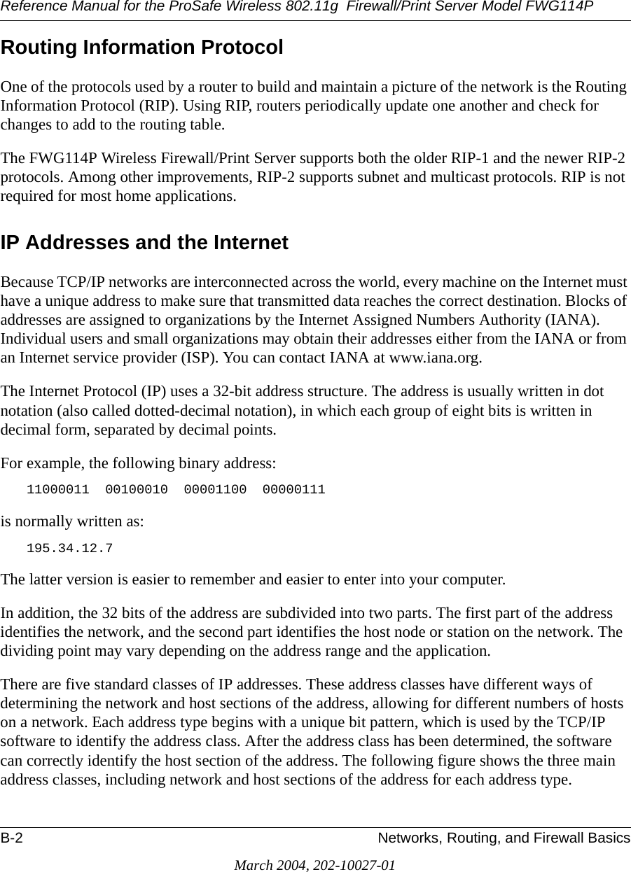 Reference Manual for the ProSafe Wireless 802.11g  Firewall/Print Server Model FWG114PB-2 Networks, Routing, and Firewall BasicsMarch 2004, 202-10027-01Routing Information ProtocolOne of the protocols used by a router to build and maintain a picture of the network is the Routing Information Protocol (RIP). Using RIP, routers periodically update one another and check for changes to add to the routing table.The FWG114P Wireless Firewall/Print Server supports both the older RIP-1 and the newer RIP-2 protocols. Among other improvements, RIP-2 supports subnet and multicast protocols. RIP is not required for most home applications. IP Addresses and the InternetBecause TCP/IP networks are interconnected across the world, every machine on the Internet must have a unique address to make sure that transmitted data reaches the correct destination. Blocks of addresses are assigned to organizations by the Internet Assigned Numbers Authority (IANA). Individual users and small organizations may obtain their addresses either from the IANA or from an Internet service provider (ISP). You can contact IANA at www.iana.org.The Internet Protocol (IP) uses a 32-bit address structure. The address is usually written in dot notation (also called dotted-decimal notation), in which each group of eight bits is written in decimal form, separated by decimal points.For example, the following binary address: 11000011  00100010  00001100  00000111 is normally written as: 195.34.12.7The latter version is easier to remember and easier to enter into your computer.In addition, the 32 bits of the address are subdivided into two parts. The first part of the address identifies the network, and the second part identifies the host node or station on the network. The dividing point may vary depending on the address range and the application.There are five standard classes of IP addresses. These address classes have different ways of determining the network and host sections of the address, allowing for different numbers of hosts on a network. Each address type begins with a unique bit pattern, which is used by the TCP/IP software to identify the address class. After the address class has been determined, the software can correctly identify the host section of the address. The following figure shows the three main address classes, including network and host sections of the address for each address type.