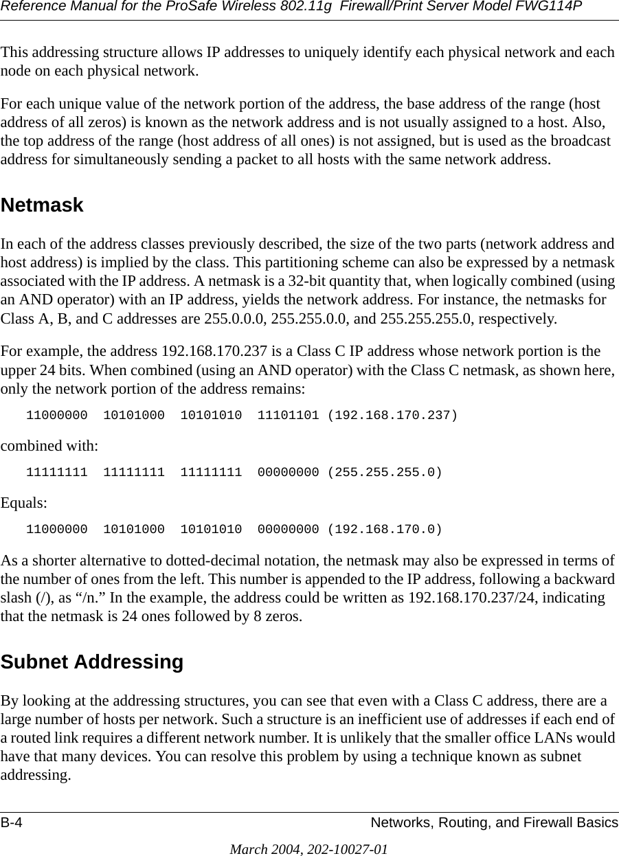 Reference Manual for the ProSafe Wireless 802.11g  Firewall/Print Server Model FWG114PB-4 Networks, Routing, and Firewall BasicsMarch 2004, 202-10027-01This addressing structure allows IP addresses to uniquely identify each physical network and each node on each physical network.For each unique value of the network portion of the address, the base address of the range (host address of all zeros) is known as the network address and is not usually assigned to a host. Also, the top address of the range (host address of all ones) is not assigned, but is used as the broadcast address for simultaneously sending a packet to all hosts with the same network address.NetmaskIn each of the address classes previously described, the size of the two parts (network address and host address) is implied by the class. This partitioning scheme can also be expressed by a netmask associated with the IP address. A netmask is a 32-bit quantity that, when logically combined (using an AND operator) with an IP address, yields the network address. For instance, the netmasks for Class A, B, and C addresses are 255.0.0.0, 255.255.0.0, and 255.255.255.0, respectively.For example, the address 192.168.170.237 is a Class C IP address whose network portion is the upper 24 bits. When combined (using an AND operator) with the Class C netmask, as shown here, only the network portion of the address remains:11000000  10101000  10101010  11101101 (192.168.170.237)combined with:11111111  11111111  11111111  00000000 (255.255.255.0)Equals:11000000  10101000  10101010  00000000 (192.168.170.0)As a shorter alternative to dotted-decimal notation, the netmask may also be expressed in terms of the number of ones from the left. This number is appended to the IP address, following a backward slash (/), as “/n.” In the example, the address could be written as 192.168.170.237/24, indicating that the netmask is 24 ones followed by 8 zeros. Subnet AddressingBy looking at the addressing structures, you can see that even with a Class C address, there are a large number of hosts per network. Such a structure is an inefficient use of addresses if each end of a routed link requires a different network number. It is unlikely that the smaller office LANs would have that many devices. You can resolve this problem by using a technique known as subnet addressing. 