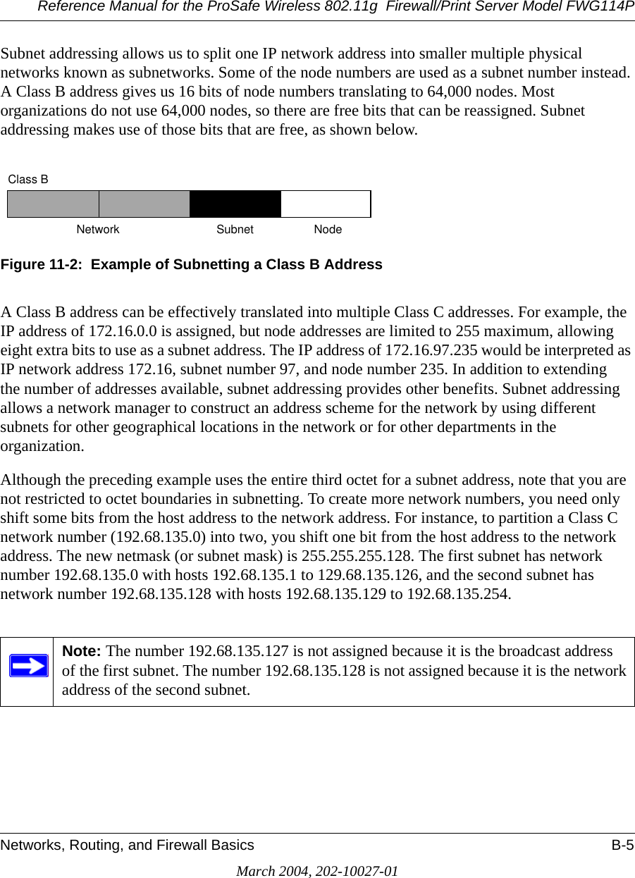 Reference Manual for the ProSafe Wireless 802.11g  Firewall/Print Server Model FWG114PNetworks, Routing, and Firewall Basics B-5March 2004, 202-10027-01Subnet addressing allows us to split one IP network address into smaller multiple physical networks known as subnetworks. Some of the node numbers are used as a subnet number instead. A Class B address gives us 16 bits of node numbers translating to 64,000 nodes. Most organizations do not use 64,000 nodes, so there are free bits that can be reassigned. Subnet addressing makes use of those bits that are free, as shown below.Figure 11-2:  Example of Subnetting a Class B AddressA Class B address can be effectively translated into multiple Class C addresses. For example, the IP address of 172.16.0.0 is assigned, but node addresses are limited to 255 maximum, allowing eight extra bits to use as a subnet address. The IP address of 172.16.97.235 would be interpreted as IP network address 172.16, subnet number 97, and node number 235. In addition to extending the number of addresses available, subnet addressing provides other benefits. Subnet addressing allows a network manager to construct an address scheme for the network by using different subnets for other geographical locations in the network or for other departments in the organization.Although the preceding example uses the entire third octet for a subnet address, note that you are not restricted to octet boundaries in subnetting. To create more network numbers, you need only shift some bits from the host address to the network address. For instance, to partition a Class C network number (192.68.135.0) into two, you shift one bit from the host address to the network address. The new netmask (or subnet mask) is 255.255.255.128. The first subnet has network number 192.68.135.0 with hosts 192.68.135.1 to 129.68.135.126, and the second subnet has network number 192.68.135.128 with hosts 192.68.135.129 to 192.68.135.254.Note: The number 192.68.135.127 is not assigned because it is the broadcast address of the first subnet. The number 192.68.135.128 is not assigned because it is the network address of the second subnet.7262Class BNetwork Subnet Node