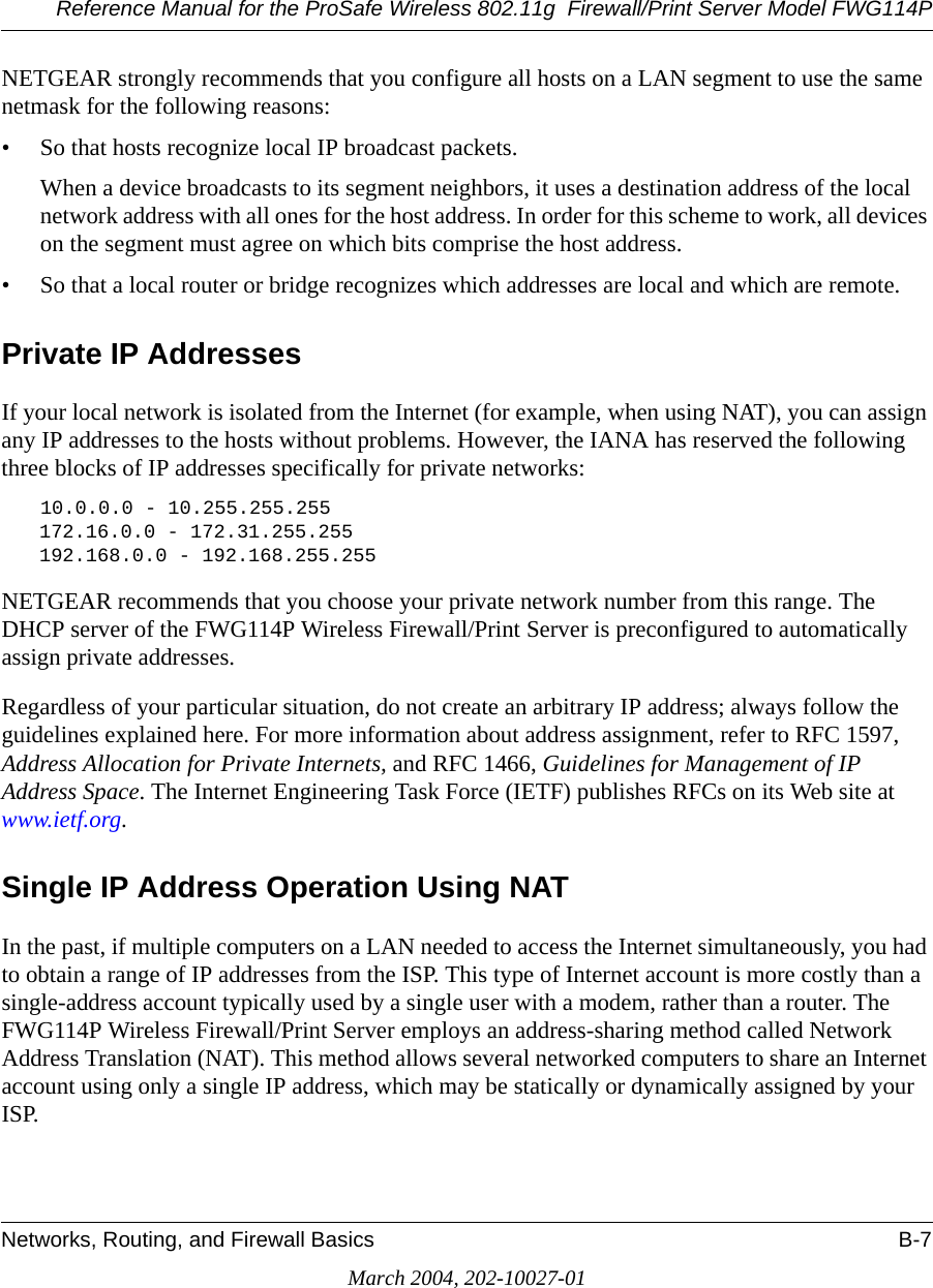 Reference Manual for the ProSafe Wireless 802.11g  Firewall/Print Server Model FWG114PNetworks, Routing, and Firewall Basics B-7March 2004, 202-10027-01NETGEAR strongly recommends that you configure all hosts on a LAN segment to use the same netmask for the following reasons:• So that hosts recognize local IP broadcast packets.When a device broadcasts to its segment neighbors, it uses a destination address of the local network address with all ones for the host address. In order for this scheme to work, all devices on the segment must agree on which bits comprise the host address. • So that a local router or bridge recognizes which addresses are local and which are remote.Private IP AddressesIf your local network is isolated from the Internet (for example, when using NAT), you can assign any IP addresses to the hosts without problems. However, the IANA has reserved the following three blocks of IP addresses specifically for private networks:10.0.0.0 - 10.255.255.255172.16.0.0 - 172.31.255.255192.168.0.0 - 192.168.255.255NETGEAR recommends that you choose your private network number from this range. The DHCP server of the FWG114P Wireless Firewall/Print Server is preconfigured to automatically assign private addresses.Regardless of your particular situation, do not create an arbitrary IP address; always follow the guidelines explained here. For more information about address assignment, refer to RFC 1597, Address Allocation for Private Internets, and RFC 1466, Guidelines for Management of IP Address Space. The Internet Engineering Task Force (IETF) publishes RFCs on its Web site at www.ietf.org.Single IP Address Operation Using NATIn the past, if multiple computers on a LAN needed to access the Internet simultaneously, you had to obtain a range of IP addresses from the ISP. This type of Internet account is more costly than a single-address account typically used by a single user with a modem, rather than a router. The FWG114P Wireless Firewall/Print Server employs an address-sharing method called Network Address Translation (NAT). This method allows several networked computers to share an Internet account using only a single IP address, which may be statically or dynamically assigned by your ISP.