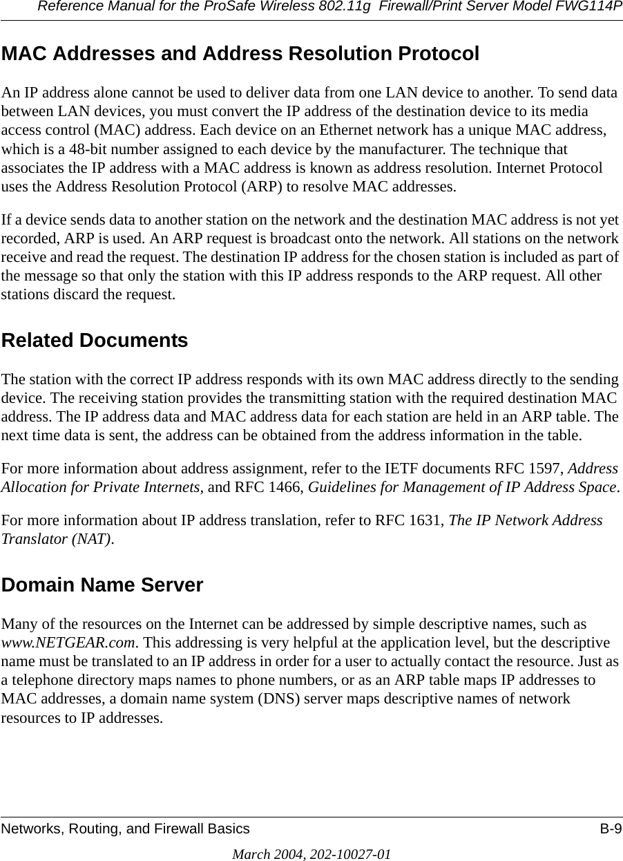 Reference Manual for the ProSafe Wireless 802.11g  Firewall/Print Server Model FWG114PNetworks, Routing, and Firewall Basics B-9March 2004, 202-10027-01MAC Addresses and Address Resolution ProtocolAn IP address alone cannot be used to deliver data from one LAN device to another. To send data between LAN devices, you must convert the IP address of the destination device to its media access control (MAC) address. Each device on an Ethernet network has a unique MAC address, which is a 48-bit number assigned to each device by the manufacturer. The technique that associates the IP address with a MAC address is known as address resolution. Internet Protocol uses the Address Resolution Protocol (ARP) to resolve MAC addresses.If a device sends data to another station on the network and the destination MAC address is not yet recorded, ARP is used. An ARP request is broadcast onto the network. All stations on the network receive and read the request. The destination IP address for the chosen station is included as part of the message so that only the station with this IP address responds to the ARP request. All other stations discard the request. Related DocumentsThe station with the correct IP address responds with its own MAC address directly to the sending device. The receiving station provides the transmitting station with the required destination MAC address. The IP address data and MAC address data for each station are held in an ARP table. The next time data is sent, the address can be obtained from the address information in the table.For more information about address assignment, refer to the IETF documents RFC 1597, Address Allocation for Private Internets, and RFC 1466, Guidelines for Management of IP Address Space.For more information about IP address translation, refer to RFC 1631, The IP Network Address Translator (NAT).Domain Name ServerMany of the resources on the Internet can be addressed by simple descriptive names, such as www.NETGEAR.com. This addressing is very helpful at the application level, but the descriptive name must be translated to an IP address in order for a user to actually contact the resource. Just as a telephone directory maps names to phone numbers, or as an ARP table maps IP addresses to MAC addresses, a domain name system (DNS) server maps descriptive names of network resources to IP addresses.