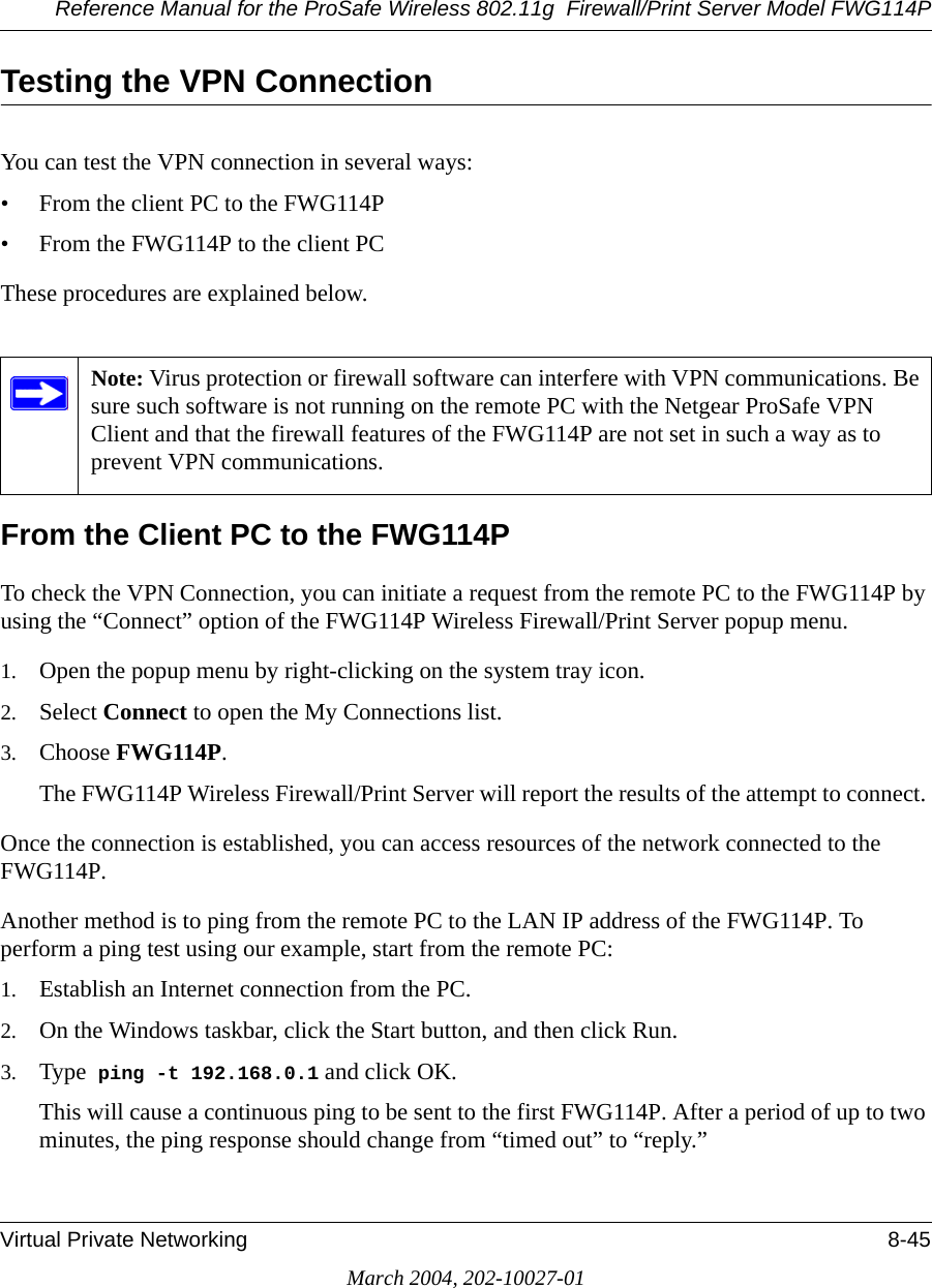 Reference Manual for the ProSafe Wireless 802.11g  Firewall/Print Server Model FWG114PVirtual Private Networking 8-45March 2004, 202-10027-01Testing the VPN ConnectionYou can test the VPN connection in several ways:• From the client PC to the FWG114P• From the FWG114P to the client PCThese procedures are explained below.From the Client PC to the FWG114PTo check the VPN Connection, you can initiate a request from the remote PC to the FWG114P by using the “Connect” option of the FWG114P Wireless Firewall/Print Server popup menu. 1. Open the popup menu by right-clicking on the system tray icon. 2. Select Connect to open the My Connections list.3. Choose FWG114P.The FWG114P Wireless Firewall/Print Server will report the results of the attempt to connect. Once the connection is established, you can access resources of the network connected to the FWG114P. Another method is to ping from the remote PC to the LAN IP address of the FWG114P. To perform a ping test using our example, start from the remote PC:1. Establish an Internet connection from the PC.2. On the Windows taskbar, click the Start button, and then click Run.3. Type  ping -t 192.168.0.1 and click OK.This will cause a continuous ping to be sent to the first FWG114P. After a period of up to two minutes, the ping response should change from “timed out” to “reply.”Note: Virus protection or firewall software can interfere with VPN communications. Be sure such software is not running on the remote PC with the Netgear ProSafe VPN Client and that the firewall features of the FWG114P are not set in such a way as to prevent VPN communications.