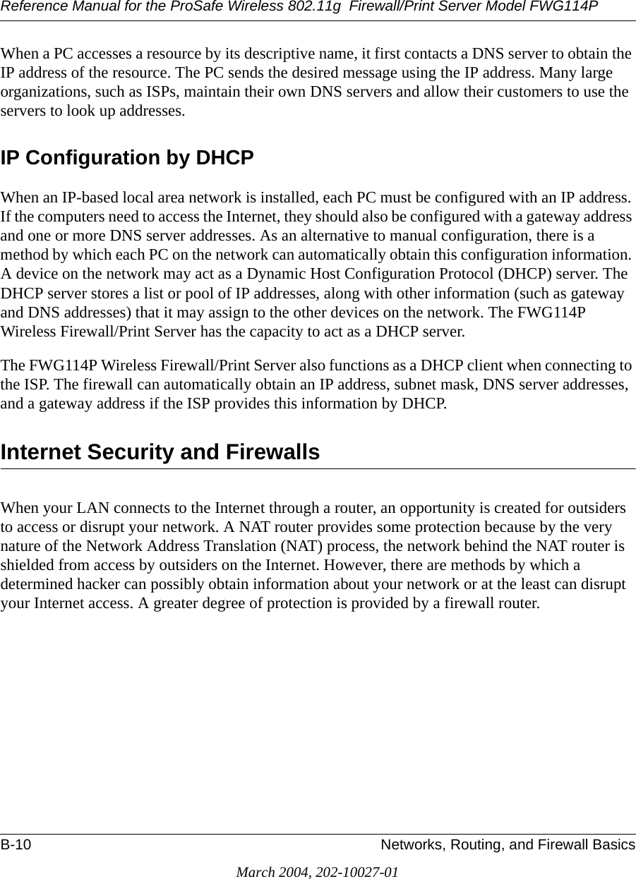 Reference Manual for the ProSafe Wireless 802.11g  Firewall/Print Server Model FWG114PB-10 Networks, Routing, and Firewall BasicsMarch 2004, 202-10027-01When a PC accesses a resource by its descriptive name, it first contacts a DNS server to obtain the IP address of the resource. The PC sends the desired message using the IP address. Many large organizations, such as ISPs, maintain their own DNS servers and allow their customers to use the servers to look up addresses.IP Configuration by DHCPWhen an IP-based local area network is installed, each PC must be configured with an IP address. If the computers need to access the Internet, they should also be configured with a gateway address and one or more DNS server addresses. As an alternative to manual configuration, there is a method by which each PC on the network can automatically obtain this configuration information. A device on the network may act as a Dynamic Host Configuration Protocol (DHCP) server. The DHCP server stores a list or pool of IP addresses, along with other information (such as gateway and DNS addresses) that it may assign to the other devices on the network. The FWG114P Wireless Firewall/Print Server has the capacity to act as a DHCP server.The FWG114P Wireless Firewall/Print Server also functions as a DHCP client when connecting to the ISP. The firewall can automatically obtain an IP address, subnet mask, DNS server addresses, and a gateway address if the ISP provides this information by DHCP.Internet Security and FirewallsWhen your LAN connects to the Internet through a router, an opportunity is created for outsiders to access or disrupt your network. A NAT router provides some protection because by the very nature of the Network Address Translation (NAT) process, the network behind the NAT router is shielded from access by outsiders on the Internet. However, there are methods by which a determined hacker can possibly obtain information about your network or at the least can disrupt your Internet access. A greater degree of protection is provided by a firewall router.