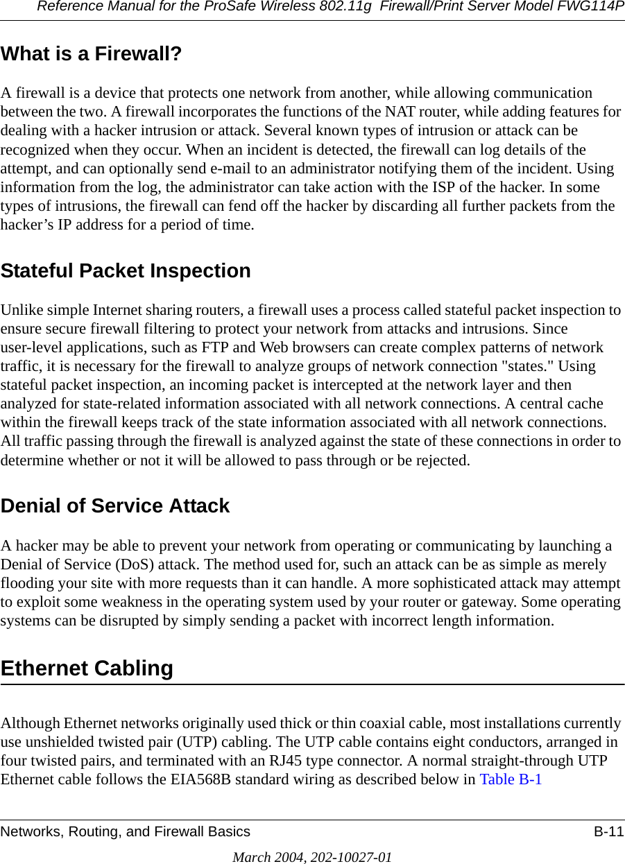 Reference Manual for the ProSafe Wireless 802.11g  Firewall/Print Server Model FWG114PNetworks, Routing, and Firewall Basics B-11March 2004, 202-10027-01What is a Firewall?A firewall is a device that protects one network from another, while allowing communication between the two. A firewall incorporates the functions of the NAT router, while adding features for dealing with a hacker intrusion or attack. Several known types of intrusion or attack can be recognized when they occur. When an incident is detected, the firewall can log details of the attempt, and can optionally send e-mail to an administrator notifying them of the incident. Using information from the log, the administrator can take action with the ISP of the hacker. In some types of intrusions, the firewall can fend off the hacker by discarding all further packets from the hacker’s IP address for a period of time.Stateful Packet InspectionUnlike simple Internet sharing routers, a firewall uses a process called stateful packet inspection to ensure secure firewall filtering to protect your network from attacks and intrusions. Since user-level applications, such as FTP and Web browsers can create complex patterns of network traffic, it is necessary for the firewall to analyze groups of network connection &quot;states.&quot; Using stateful packet inspection, an incoming packet is intercepted at the network layer and then analyzed for state-related information associated with all network connections. A central cache within the firewall keeps track of the state information associated with all network connections. All traffic passing through the firewall is analyzed against the state of these connections in order to determine whether or not it will be allowed to pass through or be rejected.Denial of Service AttackA hacker may be able to prevent your network from operating or communicating by launching a Denial of Service (DoS) attack. The method used for, such an attack can be as simple as merely flooding your site with more requests than it can handle. A more sophisticated attack may attempt to exploit some weakness in the operating system used by your router or gateway. Some operating systems can be disrupted by simply sending a packet with incorrect length information.Ethernet CablingAlthough Ethernet networks originally used thick or thin coaxial cable, most installations currently use unshielded twisted pair (UTP) cabling. The UTP cable contains eight conductors, arranged in four twisted pairs, and terminated with an RJ45 type connector. A normal straight-through UTP Ethernet cable follows the EIA568B standard wiring as described below in Table B-1