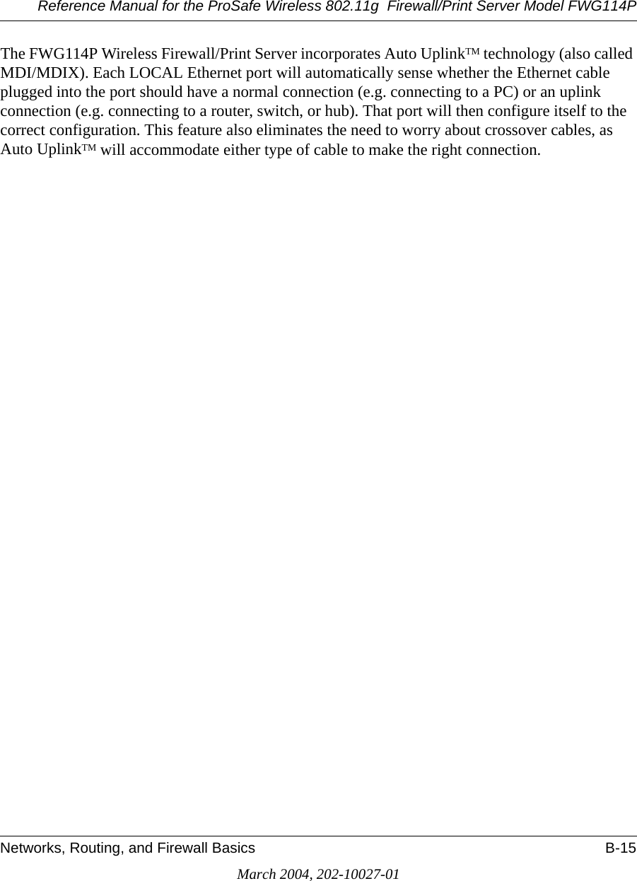 Reference Manual for the ProSafe Wireless 802.11g  Firewall/Print Server Model FWG114PNetworks, Routing, and Firewall Basics B-15March 2004, 202-10027-01The FWG114P Wireless Firewall/Print Server incorporates Auto UplinkTM technology (also called MDI/MDIX). Each LOCAL Ethernet port will automatically sense whether the Ethernet cable plugged into the port should have a normal connection (e.g. connecting to a PC) or an uplink connection (e.g. connecting to a router, switch, or hub). That port will then configure itself to the correct configuration. This feature also eliminates the need to worry about crossover cables, as Auto UplinkTM will accommodate either type of cable to make the right connection.