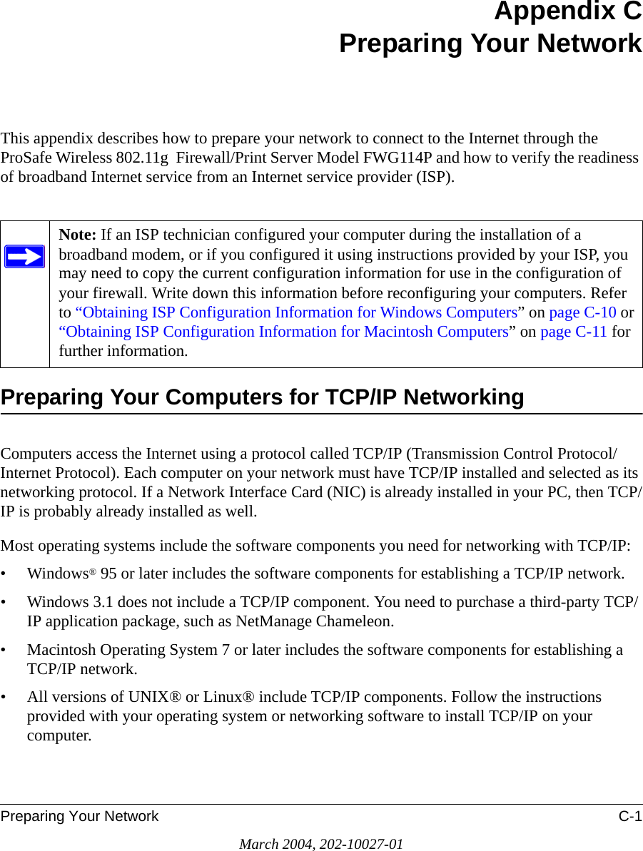 Preparing Your Network C-1March 2004, 202-10027-01Appendix CPreparing Your NetworkThis appendix describes how to prepare your network to connect to the Internet through the ProSafe Wireless 802.11g  Firewall/Print Server Model FWG114P and how to verify the readiness of broadband Internet service from an Internet service provider (ISP).Preparing Your Computers for TCP/IP NetworkingComputers access the Internet using a protocol called TCP/IP (Transmission Control Protocol/Internet Protocol). Each computer on your network must have TCP/IP installed and selected as its networking protocol. If a Network Interface Card (NIC) is already installed in your PC, then TCP/IP is probably already installed as well.Most operating systems include the software components you need for networking with TCP/IP:•Windows® 95 or later includes the software components for establishing a TCP/IP network. • Windows 3.1 does not include a TCP/IP component. You need to purchase a third-party TCP/IP application package, such as NetManage Chameleon.• Macintosh Operating System 7 or later includes the software components for establishing a TCP/IP network.• All versions of UNIX® or Linux® include TCP/IP components. Follow the instructions provided with your operating system or networking software to install TCP/IP on your computer.Note: If an ISP technician configured your computer during the installation of a broadband modem, or if you configured it using instructions provided by your ISP, you may need to copy the current configuration information for use in the configuration of your firewall. Write down this information before reconfiguring your computers. Refer to “Obtaining ISP Configuration Information for Windows Computers” on page C-10 or “Obtaining ISP Configuration Information for Macintosh Computers” on page C-11 for further information.