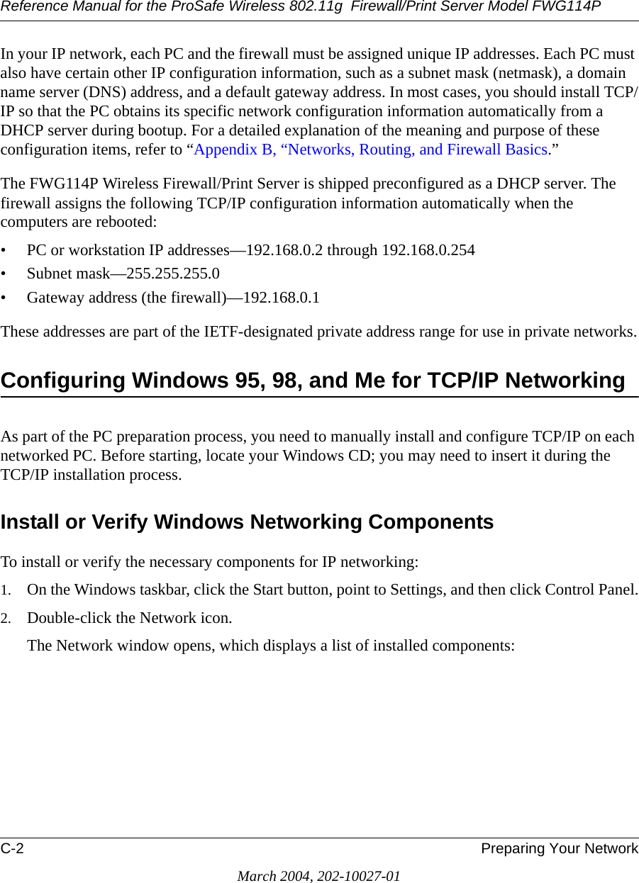 Reference Manual for the ProSafe Wireless 802.11g  Firewall/Print Server Model FWG114PC-2 Preparing Your NetworkMarch 2004, 202-10027-01In your IP network, each PC and the firewall must be assigned unique IP addresses. Each PC must also have certain other IP configuration information, such as a subnet mask (netmask), a domain name server (DNS) address, and a default gateway address. In most cases, you should install TCP/IP so that the PC obtains its specific network configuration information automatically from a DHCP server during bootup. For a detailed explanation of the meaning and purpose of these configuration items, refer to “Appendix B, “Networks, Routing, and Firewall Basics.” The FWG114P Wireless Firewall/Print Server is shipped preconfigured as a DHCP server. The firewall assigns the following TCP/IP configuration information automatically when the computers are rebooted:• PC or workstation IP addresses—192.168.0.2 through 192.168.0.254• Subnet mask—255.255.255.0• Gateway address (the firewall)—192.168.0.1These addresses are part of the IETF-designated private address range for use in private networks.Configuring Windows 95, 98, and Me for TCP/IP NetworkingAs part of the PC preparation process, you need to manually install and configure TCP/IP on each networked PC. Before starting, locate your Windows CD; you may need to insert it during the TCP/IP installation process.Install or Verify Windows Networking ComponentsTo install or verify the necessary components for IP networking:1. On the Windows taskbar, click the Start button, point to Settings, and then click Control Panel.2. Double-click the Network icon.The Network window opens, which displays a list of installed components: