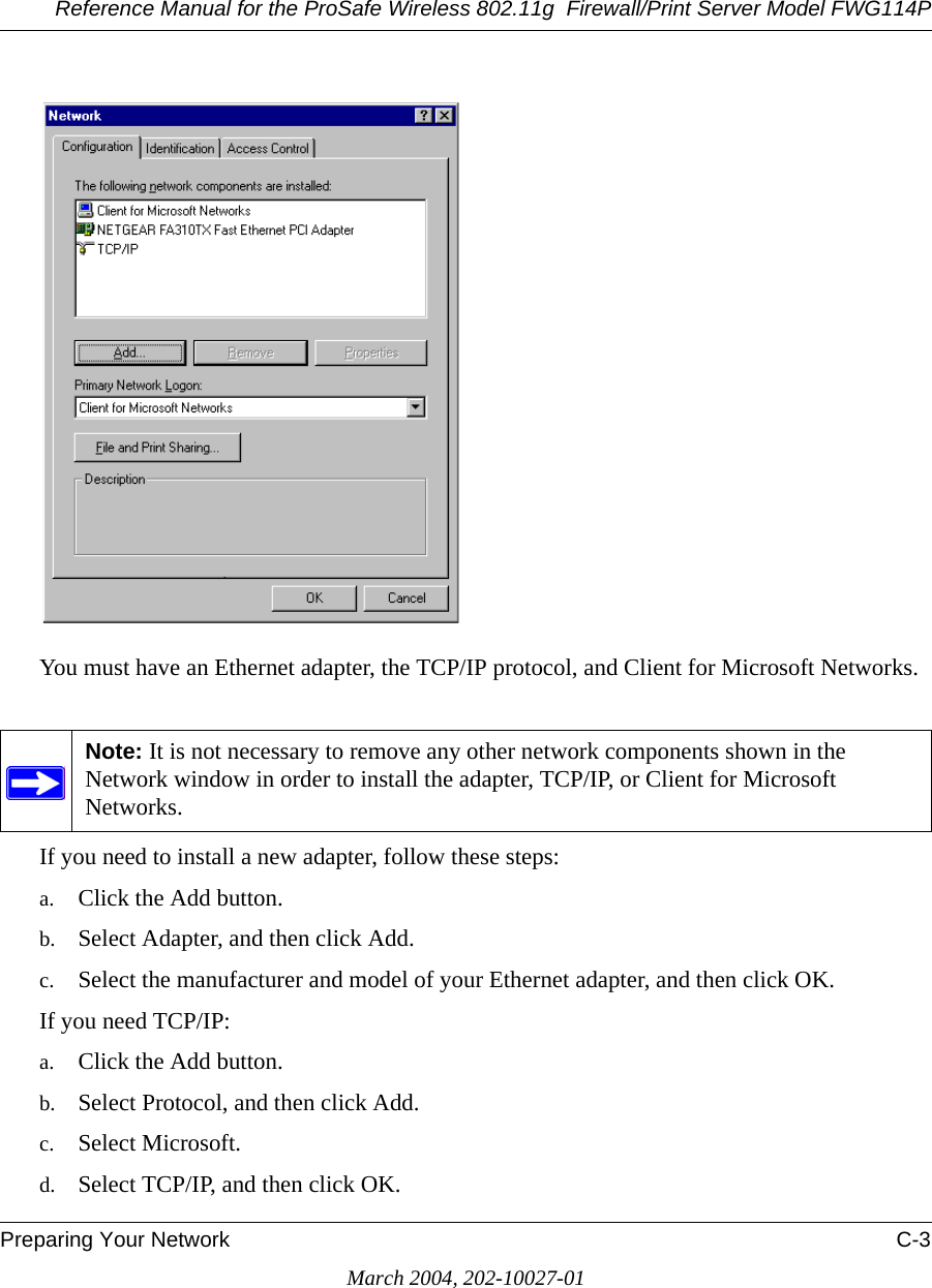 Reference Manual for the ProSafe Wireless 802.11g  Firewall/Print Server Model FWG114PPreparing Your Network C-3March 2004, 202-10027-01You must have an Ethernet adapter, the TCP/IP protocol, and Client for Microsoft Networks.If you need to install a new adapter, follow these steps:a. Click the Add button.b. Select Adapter, and then click Add.c. Select the manufacturer and model of your Ethernet adapter, and then click OK.If you need TCP/IP:a. Click the Add button.b. Select Protocol, and then click Add.c. Select Microsoft.d. Select TCP/IP, and then click OK.Note: It is not necessary to remove any other network components shown in the Network window in order to install the adapter, TCP/IP, or Client for Microsoft Networks. 