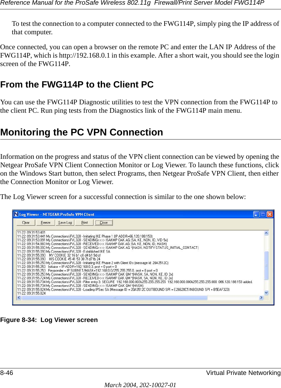 Reference Manual for the ProSafe Wireless 802.11g  Firewall/Print Server Model FWG114P8-46 Virtual Private NetworkingMarch 2004, 202-10027-01To test the connection to a computer connected to the FWG114P, simply ping the IP address of that computer. Once connected, you can open a browser on the remote PC and enter the LAN IP Address of the FWG114P, which is http://192.168.0.1 in this example. After a short wait, you should see the login screen of the FWG114P.From the FWG114P to the Client PC You can use the FWG114P Diagnostic utilities to test the VPN connection from the FWG114P to the client PC. Run ping tests from the Diagnostics link of the FWG114P main menu.Monitoring the PC VPN Connection Information on the progress and status of the VPN client connection can be viewed by opening the Netgear ProSafe VPN Client Connection Monitor or Log Viewer. To launch these functions, click on the Windows Start button, then select Programs, then Netgear ProSafe VPN Client, then either the Connection Monitor or Log Viewer.The Log Viewer screen for a successful connection is similar to the one shown below:Figure 8-34:  Log Viewer screen