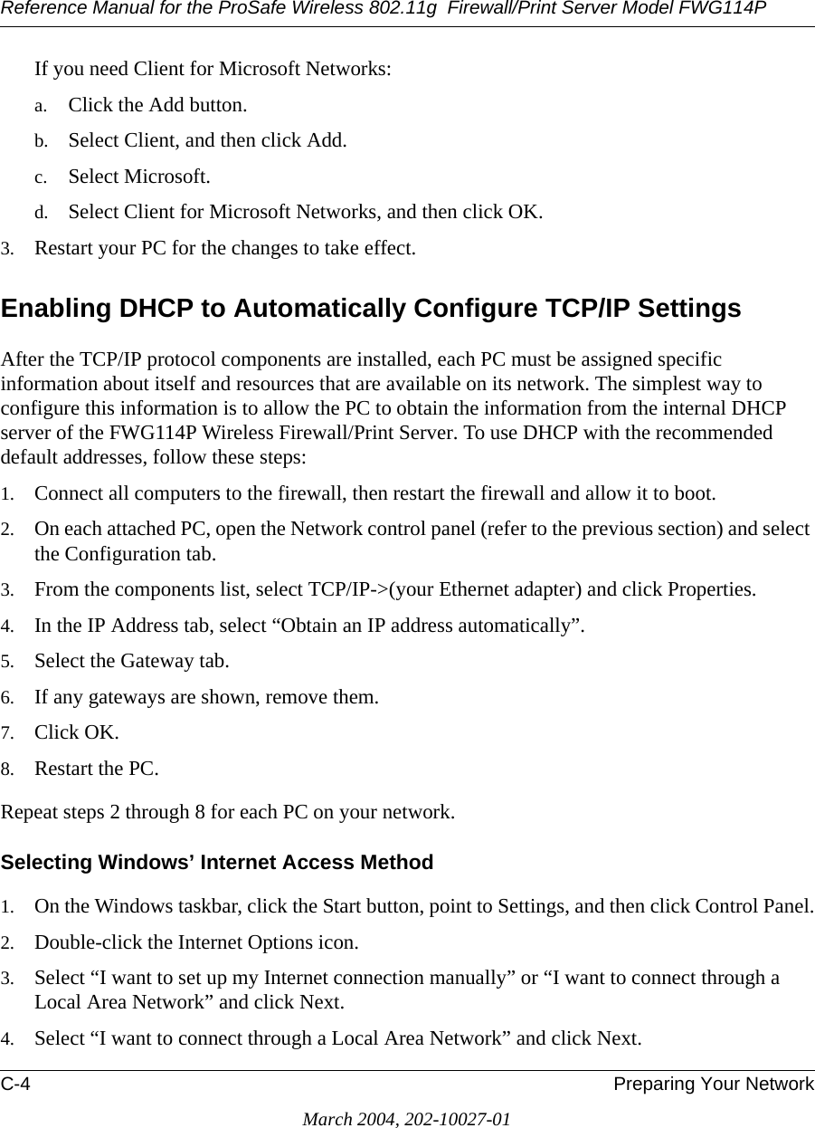 Reference Manual for the ProSafe Wireless 802.11g  Firewall/Print Server Model FWG114PC-4 Preparing Your NetworkMarch 2004, 202-10027-01If you need Client for Microsoft Networks:a. Click the Add button.b. Select Client, and then click Add.c. Select Microsoft.d. Select Client for Microsoft Networks, and then click OK.3. Restart your PC for the changes to take effect.Enabling DHCP to Automatically Configure TCP/IP SettingsAfter the TCP/IP protocol components are installed, each PC must be assigned specific information about itself and resources that are available on its network. The simplest way to configure this information is to allow the PC to obtain the information from the internal DHCP server of the FWG114P Wireless Firewall/Print Server. To use DHCP with the recommended default addresses, follow these steps:1. Connect all computers to the firewall, then restart the firewall and allow it to boot.2. On each attached PC, open the Network control panel (refer to the previous section) and select the Configuration tab.3. From the components list, select TCP/IP-&gt;(your Ethernet adapter) and click Properties.4. In the IP Address tab, select “Obtain an IP address automatically”.5. Select the Gateway tab.6. If any gateways are shown, remove them.7. Click OK.8. Restart the PC.Repeat steps 2 through 8 for each PC on your network.Selecting Windows’ Internet Access Method1. On the Windows taskbar, click the Start button, point to Settings, and then click Control Panel.2. Double-click the Internet Options icon.3. Select “I want to set up my Internet connection manually” or “I want to connect through a Local Area Network” and click Next.4. Select “I want to connect through a Local Area Network” and click Next.