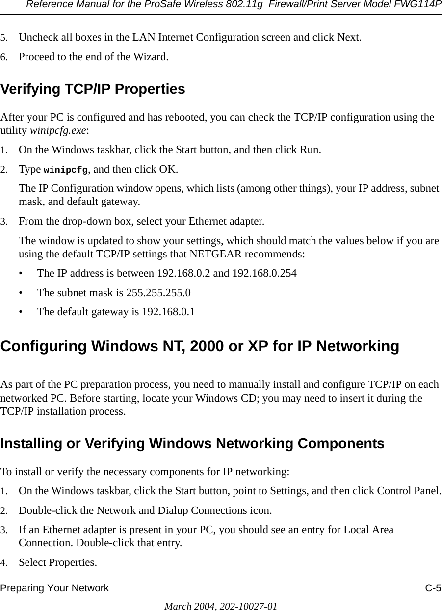 Reference Manual for the ProSafe Wireless 802.11g  Firewall/Print Server Model FWG114PPreparing Your Network C-5March 2004, 202-10027-015. Uncheck all boxes in the LAN Internet Configuration screen and click Next.6. Proceed to the end of the Wizard.Verifying TCP/IP PropertiesAfter your PC is configured and has rebooted, you can check the TCP/IP configuration using the utility winipcfg.exe:1. On the Windows taskbar, click the Start button, and then click Run.2. Type winipcfg, and then click OK.The IP Configuration window opens, which lists (among other things), your IP address, subnet mask, and default gateway.3. From the drop-down box, select your Ethernet adapter.The window is updated to show your settings, which should match the values below if you are using the default TCP/IP settings that NETGEAR recommends:• The IP address is between 192.168.0.2 and 192.168.0.254• The subnet mask is 255.255.255.0• The default gateway is 192.168.0.1Configuring Windows NT, 2000 or XP for IP NetworkingAs part of the PC preparation process, you need to manually install and configure TCP/IP on each networked PC. Before starting, locate your Windows CD; you may need to insert it during the TCP/IP installation process.Installing or Verifying Windows Networking ComponentsTo install or verify the necessary components for IP networking:1. On the Windows taskbar, click the Start button, point to Settings, and then click Control Panel.2. Double-click the Network and Dialup Connections icon.3. If an Ethernet adapter is present in your PC, you should see an entry for Local Area Connection. Double-click that entry.4. Select Properties.