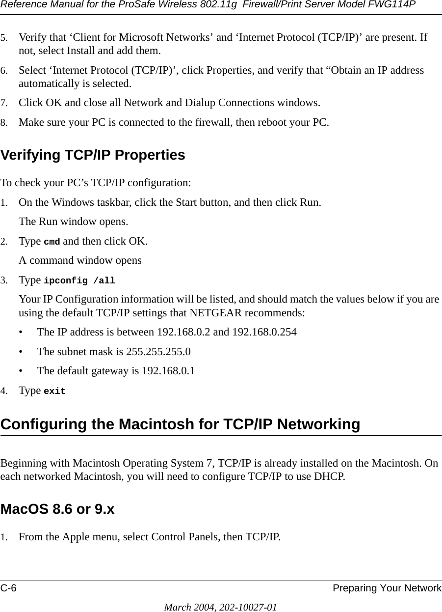 Reference Manual for the ProSafe Wireless 802.11g  Firewall/Print Server Model FWG114PC-6 Preparing Your NetworkMarch 2004, 202-10027-015. Verify that ‘Client for Microsoft Networks’ and ‘Internet Protocol (TCP/IP)’ are present. If not, select Install and add them.6. Select ‘Internet Protocol (TCP/IP)’, click Properties, and verify that “Obtain an IP address automatically is selected.7. Click OK and close all Network and Dialup Connections windows.8. Make sure your PC is connected to the firewall, then reboot your PC.Verifying TCP/IP PropertiesTo check your PC’s TCP/IP configuration:1. On the Windows taskbar, click the Start button, and then click Run.The Run window opens.2. Type cmd and then click OK.A command window opens3. Type ipconfig /all Your IP Configuration information will be listed, and should match the values below if you are using the default TCP/IP settings that NETGEAR recommends:• The IP address is between 192.168.0.2 and 192.168.0.254• The subnet mask is 255.255.255.0• The default gateway is 192.168.0.14. Type exit Configuring the Macintosh for TCP/IP NetworkingBeginning with Macintosh Operating System 7, TCP/IP is already installed on the Macintosh. On each networked Macintosh, you will need to configure TCP/IP to use DHCP.MacOS 8.6 or 9.x1. From the Apple menu, select Control Panels, then TCP/IP.