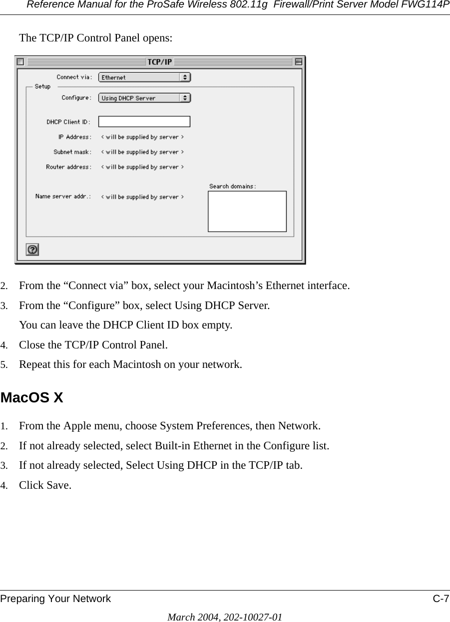 Reference Manual for the ProSafe Wireless 802.11g  Firewall/Print Server Model FWG114PPreparing Your Network C-7March 2004, 202-10027-01The TCP/IP Control Panel opens:2. From the “Connect via” box, select your Macintosh’s Ethernet interface.3. From the “Configure” box, select Using DHCP Server.You can leave the DHCP Client ID box empty.4. Close the TCP/IP Control Panel.5. Repeat this for each Macintosh on your network.MacOS X1. From the Apple menu, choose System Preferences, then Network.2. If not already selected, select Built-in Ethernet in the Configure list.3. If not already selected, Select Using DHCP in the TCP/IP tab.4. Click Save.