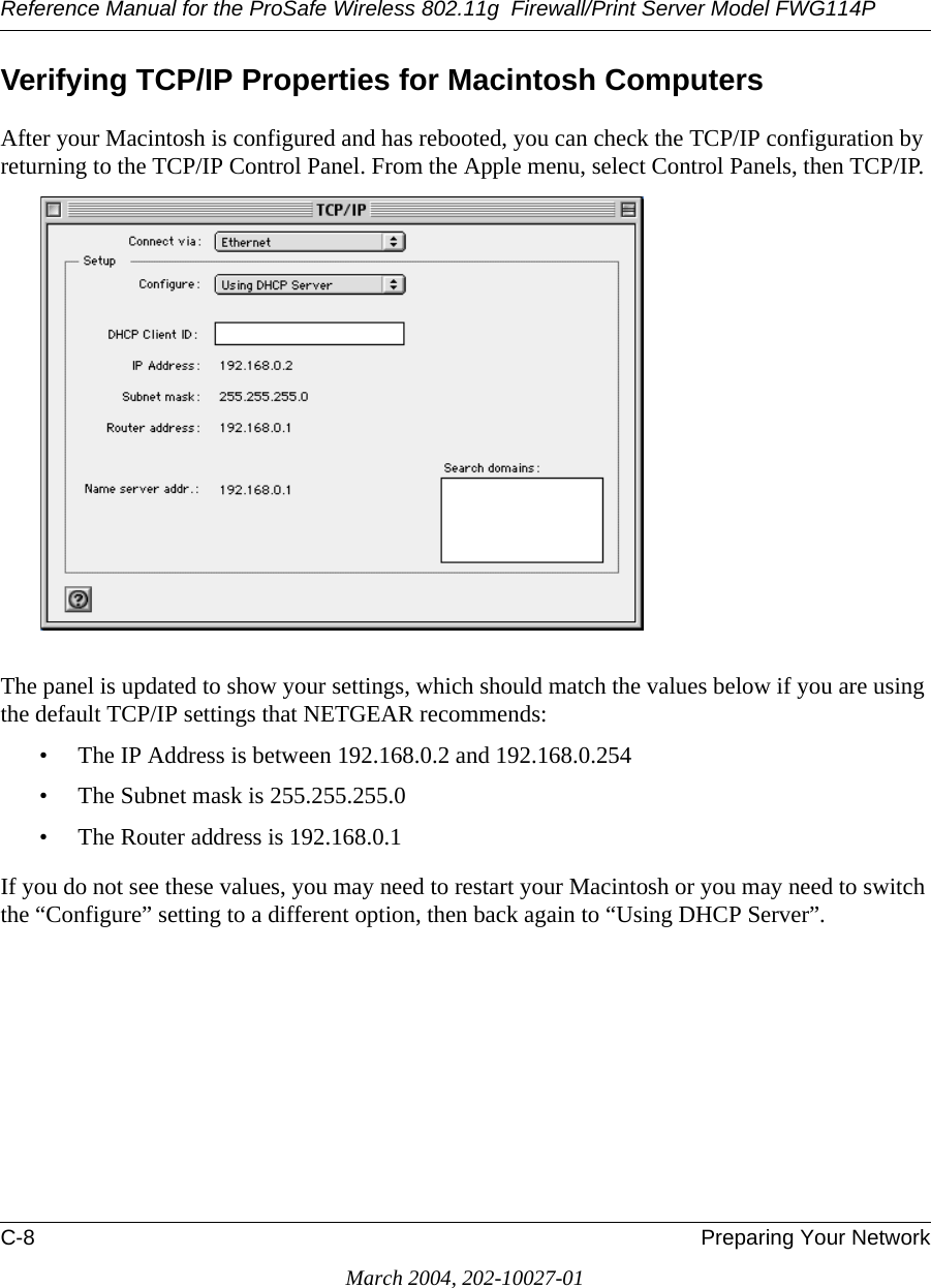 Reference Manual for the ProSafe Wireless 802.11g  Firewall/Print Server Model FWG114PC-8 Preparing Your NetworkMarch 2004, 202-10027-01Verifying TCP/IP Properties for Macintosh ComputersAfter your Macintosh is configured and has rebooted, you can check the TCP/IP configuration by returning to the TCP/IP Control Panel. From the Apple menu, select Control Panels, then TCP/IP.The panel is updated to show your settings, which should match the values below if you are using the default TCP/IP settings that NETGEAR recommends:• The IP Address is between 192.168.0.2 and 192.168.0.254• The Subnet mask is 255.255.255.0• The Router address is 192.168.0.1If you do not see these values, you may need to restart your Macintosh or you may need to switch the “Configure” setting to a different option, then back again to “Using DHCP Server”.