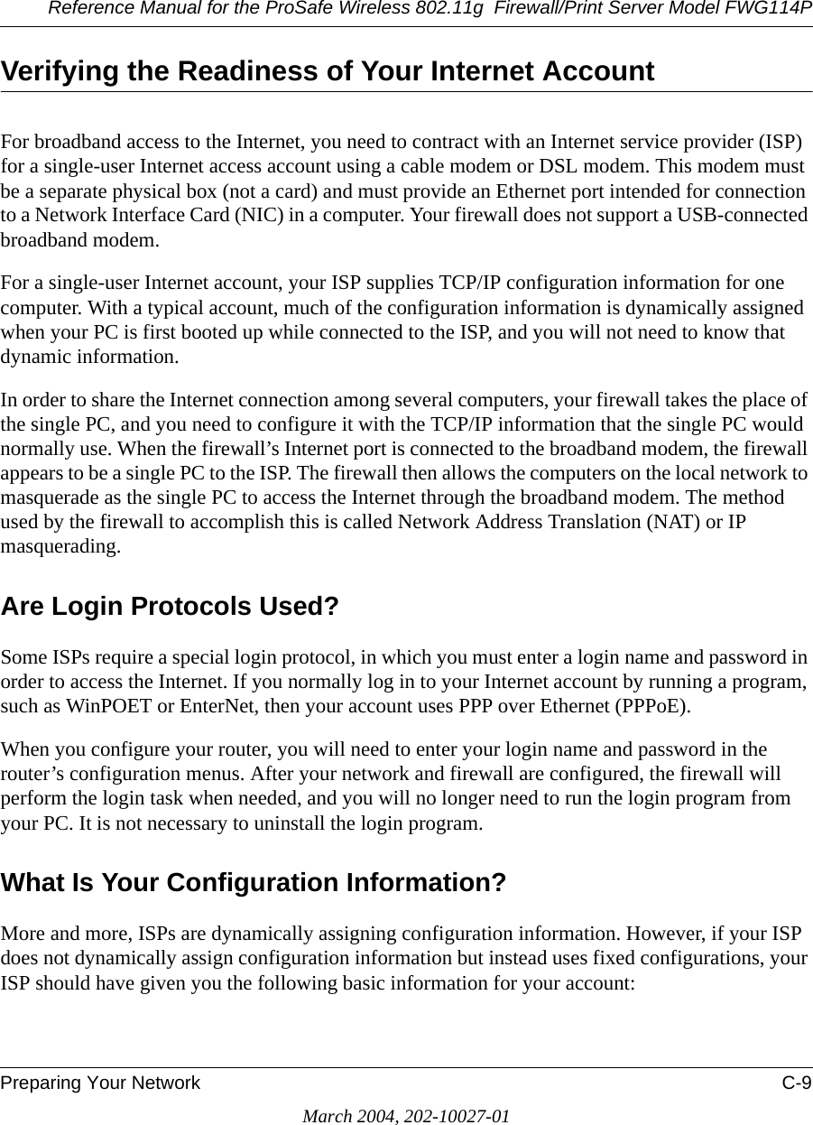 Reference Manual for the ProSafe Wireless 802.11g  Firewall/Print Server Model FWG114PPreparing Your Network C-9March 2004, 202-10027-01Verifying the Readiness of Your Internet AccountFor broadband access to the Internet, you need to contract with an Internet service provider (ISP) for a single-user Internet access account using a cable modem or DSL modem. This modem must be a separate physical box (not a card) and must provide an Ethernet port intended for connection to a Network Interface Card (NIC) in a computer. Your firewall does not support a USB-connected broadband modem.For a single-user Internet account, your ISP supplies TCP/IP configuration information for one computer. With a typical account, much of the configuration information is dynamically assigned when your PC is first booted up while connected to the ISP, and you will not need to know that dynamic information. In order to share the Internet connection among several computers, your firewall takes the place of the single PC, and you need to configure it with the TCP/IP information that the single PC would normally use. When the firewall’s Internet port is connected to the broadband modem, the firewall appears to be a single PC to the ISP. The firewall then allows the computers on the local network to masquerade as the single PC to access the Internet through the broadband modem. The method used by the firewall to accomplish this is called Network Address Translation (NAT) or IP masquerading.Are Login Protocols Used?Some ISPs require a special login protocol, in which you must enter a login name and password in order to access the Internet. If you normally log in to your Internet account by running a program, such as WinPOET or EnterNet, then your account uses PPP over Ethernet (PPPoE). When you configure your router, you will need to enter your login name and password in the router’s configuration menus. After your network and firewall are configured, the firewall will perform the login task when needed, and you will no longer need to run the login program from your PC. It is not necessary to uninstall the login program.What Is Your Configuration Information?More and more, ISPs are dynamically assigning configuration information. However, if your ISP does not dynamically assign configuration information but instead uses fixed configurations, your ISP should have given you the following basic information for your account: 