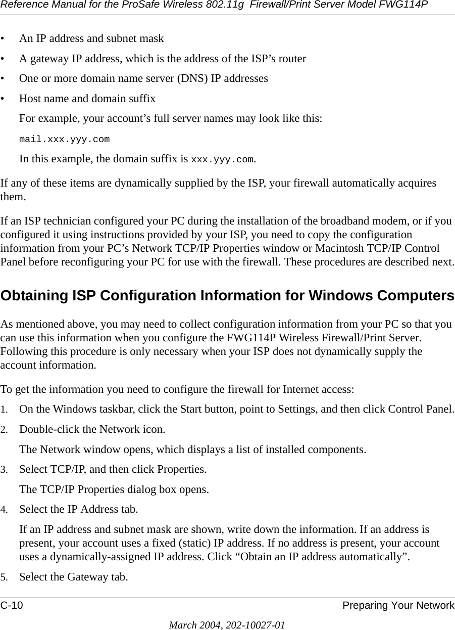 Reference Manual for the ProSafe Wireless 802.11g  Firewall/Print Server Model FWG114PC-10 Preparing Your NetworkMarch 2004, 202-10027-01• An IP address and subnet mask• A gateway IP address, which is the address of the ISP’s router• One or more domain name server (DNS) IP addresses• Host name and domain suffixFor example, your account’s full server names may look like this:mail.xxx.yyy.com In this example, the domain suffix is xxx.yyy.com.If any of these items are dynamically supplied by the ISP, your firewall automatically acquires them.If an ISP technician configured your PC during the installation of the broadband modem, or if you configured it using instructions provided by your ISP, you need to copy the configuration information from your PC’s Network TCP/IP Properties window or Macintosh TCP/IP Control Panel before reconfiguring your PC for use with the firewall. These procedures are described next.Obtaining ISP Configuration Information for Windows ComputersAs mentioned above, you may need to collect configuration information from your PC so that you can use this information when you configure the FWG114P Wireless Firewall/Print Server. Following this procedure is only necessary when your ISP does not dynamically supply the account information. To get the information you need to configure the firewall for Internet access:1. On the Windows taskbar, click the Start button, point to Settings, and then click Control Panel.2. Double-click the Network icon.The Network window opens, which displays a list of installed components.3. Select TCP/IP, and then click Properties.The TCP/IP Properties dialog box opens.4. Select the IP Address tab.If an IP address and subnet mask are shown, write down the information. If an address is present, your account uses a fixed (static) IP address. If no address is present, your account uses a dynamically-assigned IP address. Click “Obtain an IP address automatically”.5. Select the Gateway tab.