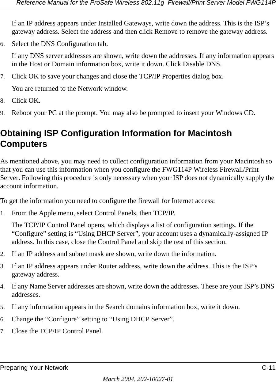 Reference Manual for the ProSafe Wireless 802.11g  Firewall/Print Server Model FWG114PPreparing Your Network C-11March 2004, 202-10027-01If an IP address appears under Installed Gateways, write down the address. This is the ISP’s gateway address. Select the address and then click Remove to remove the gateway address.6. Select the DNS Configuration tab.If any DNS server addresses are shown, write down the addresses. If any information appears in the Host or Domain information box, write it down. Click Disable DNS.7. Click OK to save your changes and close the TCP/IP Properties dialog box.You are returned to the Network window.8. Click OK.9. Reboot your PC at the prompt. You may also be prompted to insert your Windows CD.Obtaining ISP Configuration Information for Macintosh ComputersAs mentioned above, you may need to collect configuration information from your Macintosh so that you can use this information when you configure the FWG114P Wireless Firewall/Print Server. Following this procedure is only necessary when your ISP does not dynamically supply the account information. To get the information you need to configure the firewall for Internet access:1. From the Apple menu, select Control Panels, then TCP/IP.The TCP/IP Control Panel opens, which displays a list of configuration settings. If the “Configure” setting is “Using DHCP Server”, your account uses a dynamically-assigned IP address. In this case, close the Control Panel and skip the rest of this section.2. If an IP address and subnet mask are shown, write down the information. 3. If an IP address appears under Router address, write down the address. This is the ISP’s gateway address.4. If any Name Server addresses are shown, write down the addresses. These are your ISP’s DNS addresses.5. If any information appears in the Search domains information box, write it down.6. Change the “Configure” setting to “Using DHCP Server”.7. Close the TCP/IP Control Panel.