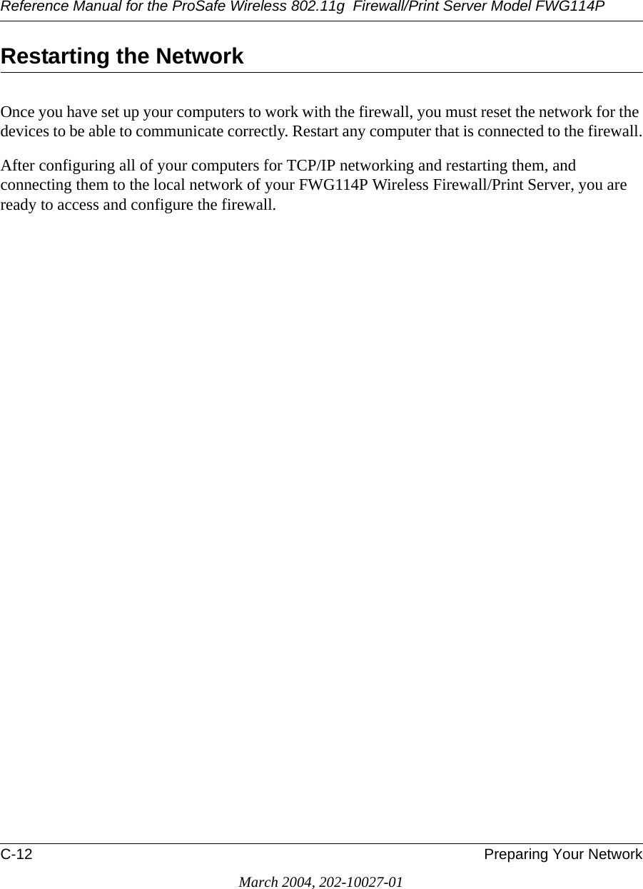 Reference Manual for the ProSafe Wireless 802.11g  Firewall/Print Server Model FWG114PC-12 Preparing Your NetworkMarch 2004, 202-10027-01Restarting the NetworkOnce you have set up your computers to work with the firewall, you must reset the network for the devices to be able to communicate correctly. Restart any computer that is connected to the firewall.After configuring all of your computers for TCP/IP networking and restarting them, and connecting them to the local network of your FWG114P Wireless Firewall/Print Server, you are ready to access and configure the firewall.