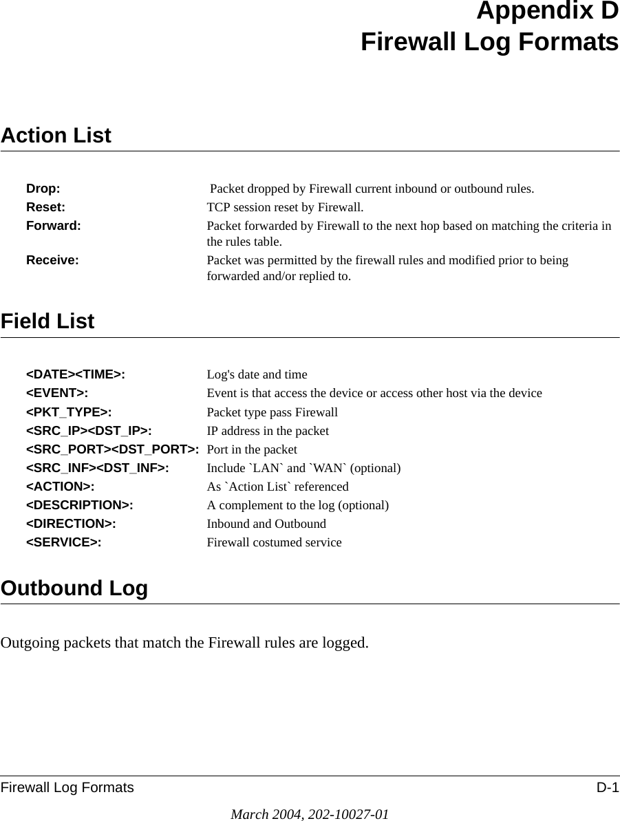 Firewall Log Formats D-1March 2004, 202-10027-01Appendix DFirewall Log FormatsAction ListDrop:    Packet dropped by Firewall current inbound or outbound rules.Reset:    TCP session reset by Firewall.Forward:       Packet forwarded by Firewall to the next hop based on matching the criteria in the rules table.Receive:   Packet was permitted by the firewall rules and modified prior to being forwarded and/or replied to.Field List&lt;DATE&gt;&lt;TIME&gt;:    Log&apos;s date and time&lt;EVENT&gt;:   Event is that access the device or access other host via the device&lt;PKT_TYPE&gt;:   Packet type pass Firewall&lt;SRC_IP&gt;&lt;DST_IP&gt;:   IP address in the packet&lt;SRC_PORT&gt;&lt;DST_PORT&gt;:  Port in the packet&lt;SRC_INF&gt;&lt;DST_INF&gt;:   Include `LAN` and `WAN` (optional)&lt;ACTION&gt;:   As `Action List` referenced&lt;DESCRIPTION&gt;:   A complement to the log (optional)&lt;DIRECTION&gt;:   Inbound and Outbound&lt;SERVICE&gt;:   Firewall costumed serviceOutbound LogOutgoing packets that match the Firewall rules are logged.