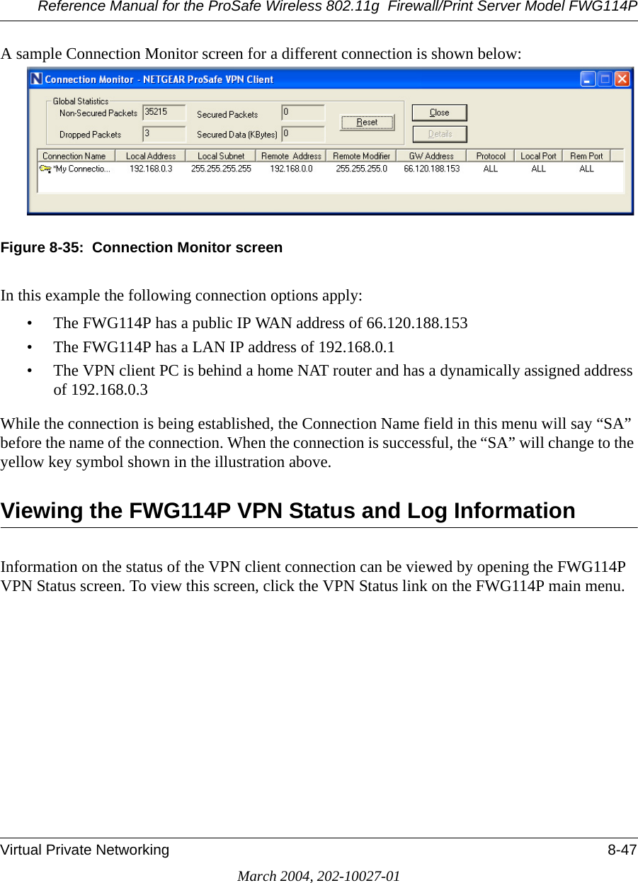 Reference Manual for the ProSafe Wireless 802.11g  Firewall/Print Server Model FWG114PVirtual Private Networking 8-47March 2004, 202-10027-01A sample Connection Monitor screen for a different connection is shown below:Figure 8-35:  Connection Monitor screenIn this example the following connection options apply:• The FWG114P has a public IP WAN address of 66.120.188.153• The FWG114P has a LAN IP address of 192.168.0.1• The VPN client PC is behind a home NAT router and has a dynamically assigned address of 192.168.0.3While the connection is being established, the Connection Name field in this menu will say “SA” before the name of the connection. When the connection is successful, the “SA” will change to the yellow key symbol shown in the illustration above.Viewing the FWG114P VPN Status and Log InformationInformation on the status of the VPN client connection can be viewed by opening the FWG114P VPN Status screen. To view this screen, click the VPN Status link on the FWG114P main menu.