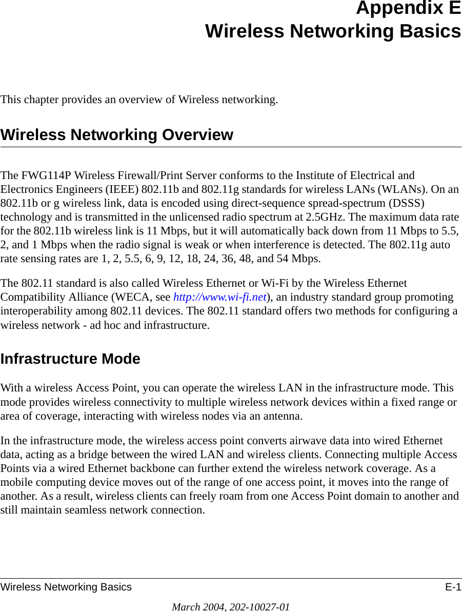 Wireless Networking Basics E-1March 2004, 202-10027-01Appendix EWireless Networking BasicsThis chapter provides an overview of Wireless networking.Wireless Networking OverviewThe FWG114P Wireless Firewall/Print Server conforms to the Institute of Electrical and Electronics Engineers (IEEE) 802.11b and 802.11g standards for wireless LANs (WLANs). On an 802.11b or g wireless link, data is encoded using direct-sequence spread-spectrum (DSSS) technology and is transmitted in the unlicensed radio spectrum at 2.5GHz. The maximum data rate for the 802.11b wireless link is 11 Mbps, but it will automatically back down from 11 Mbps to 5.5, 2, and 1 Mbps when the radio signal is weak or when interference is detected. The 802.11g auto rate sensing rates are 1, 2, 5.5, 6, 9, 12, 18, 24, 36, 48, and 54 Mbps. The 802.11 standard is also called Wireless Ethernet or Wi-Fi by the Wireless Ethernet Compatibility Alliance (WECA, see http://www.wi-fi.net), an industry standard group promoting interoperability among 802.11 devices. The 802.11 standard offers two methods for configuring a wireless network - ad hoc and infrastructure.Infrastructure ModeWith a wireless Access Point, you can operate the wireless LAN in the infrastructure mode. This mode provides wireless connectivity to multiple wireless network devices within a fixed range or area of coverage, interacting with wireless nodes via an antenna. In the infrastructure mode, the wireless access point converts airwave data into wired Ethernet data, acting as a bridge between the wired LAN and wireless clients. Connecting multiple Access Points via a wired Ethernet backbone can further extend the wireless network coverage. As a mobile computing device moves out of the range of one access point, it moves into the range of another. As a result, wireless clients can freely roam from one Access Point domain to another and still maintain seamless network connection.