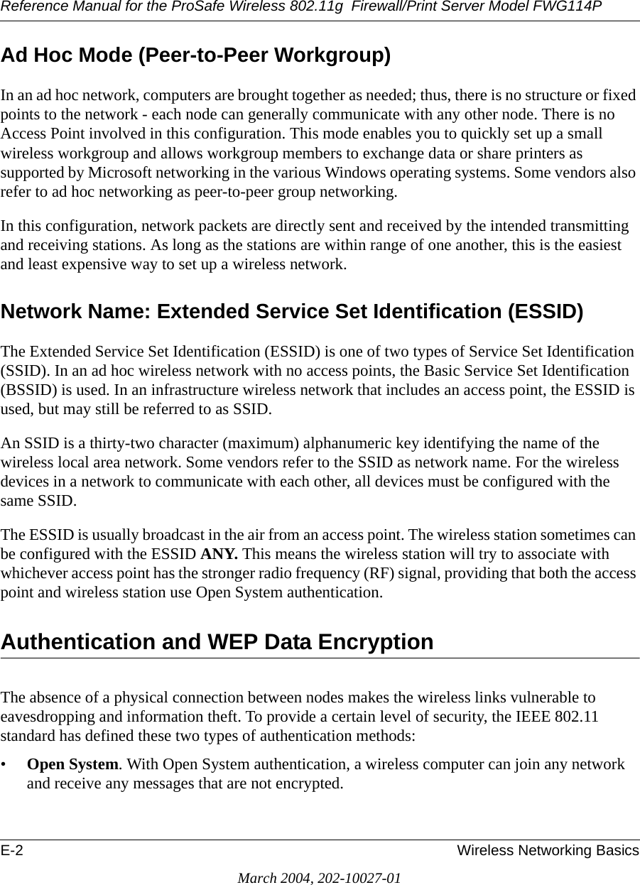 Reference Manual for the ProSafe Wireless 802.11g  Firewall/Print Server Model FWG114PE-2 Wireless Networking BasicsMarch 2004, 202-10027-01Ad Hoc Mode (Peer-to-Peer Workgroup)In an ad hoc network, computers are brought together as needed; thus, there is no structure or fixed points to the network - each node can generally communicate with any other node. There is no Access Point involved in this configuration. This mode enables you to quickly set up a small wireless workgroup and allows workgroup members to exchange data or share printers as supported by Microsoft networking in the various Windows operating systems. Some vendors also refer to ad hoc networking as peer-to-peer group networking.In this configuration, network packets are directly sent and received by the intended transmitting and receiving stations. As long as the stations are within range of one another, this is the easiest and least expensive way to set up a wireless network. Network Name: Extended Service Set Identification (ESSID)The Extended Service Set Identification (ESSID) is one of two types of Service Set Identification (SSID). In an ad hoc wireless network with no access points, the Basic Service Set Identification (BSSID) is used. In an infrastructure wireless network that includes an access point, the ESSID is used, but may still be referred to as SSID.An SSID is a thirty-two character (maximum) alphanumeric key identifying the name of the wireless local area network. Some vendors refer to the SSID as network name. For the wireless devices in a network to communicate with each other, all devices must be configured with the same SSID.The ESSID is usually broadcast in the air from an access point. The wireless station sometimes can be configured with the ESSID ANY. This means the wireless station will try to associate with whichever access point has the stronger radio frequency (RF) signal, providing that both the access point and wireless station use Open System authentication.Authentication and WEP Data EncryptionThe absence of a physical connection between nodes makes the wireless links vulnerable to eavesdropping and information theft. To provide a certain level of security, the IEEE 802.11 standard has defined these two types of authentication methods:•Open System. With Open System authentication, a wireless computer can join any network and receive any messages that are not encrypted. 