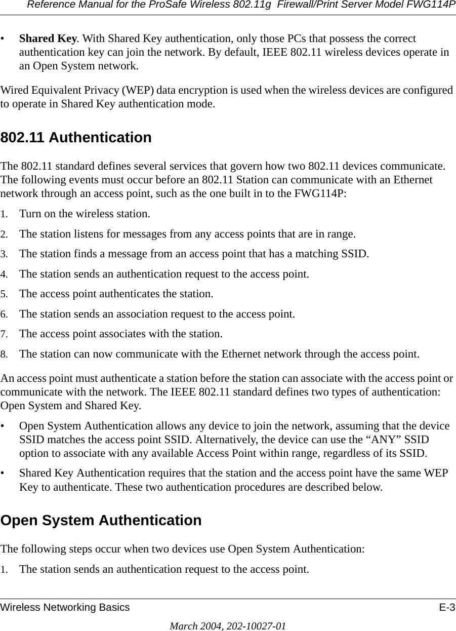 Reference Manual for the ProSafe Wireless 802.11g  Firewall/Print Server Model FWG114PWireless Networking Basics E-3March 2004, 202-10027-01•Shared Key. With Shared Key authentication, only those PCs that possess the correct authentication key can join the network. By default, IEEE 802.11 wireless devices operate in an Open System network. Wired Equivalent Privacy (WEP) data encryption is used when the wireless devices are configured to operate in Shared Key authentication mode. 802.11 AuthenticationThe 802.11 standard defines several services that govern how two 802.11 devices communicate. The following events must occur before an 802.11 Station can communicate with an Ethernet network through an access point, such as the one built in to the FWG114P:1. Turn on the wireless station.2. The station listens for messages from any access points that are in range.3. The station finds a message from an access point that has a matching SSID.4. The station sends an authentication request to the access point.5. The access point authenticates the station.6. The station sends an association request to the access point.7. The access point associates with the station.8. The station can now communicate with the Ethernet network through the access point.An access point must authenticate a station before the station can associate with the access point or communicate with the network. The IEEE 802.11 standard defines two types of authentication: Open System and Shared Key.• Open System Authentication allows any device to join the network, assuming that the device SSID matches the access point SSID. Alternatively, the device can use the “ANY” SSID option to associate with any available Access Point within range, regardless of its SSID. • Shared Key Authentication requires that the station and the access point have the same WEP Key to authenticate. These two authentication procedures are described below.Open System AuthenticationThe following steps occur when two devices use Open System Authentication:1. The station sends an authentication request to the access point.