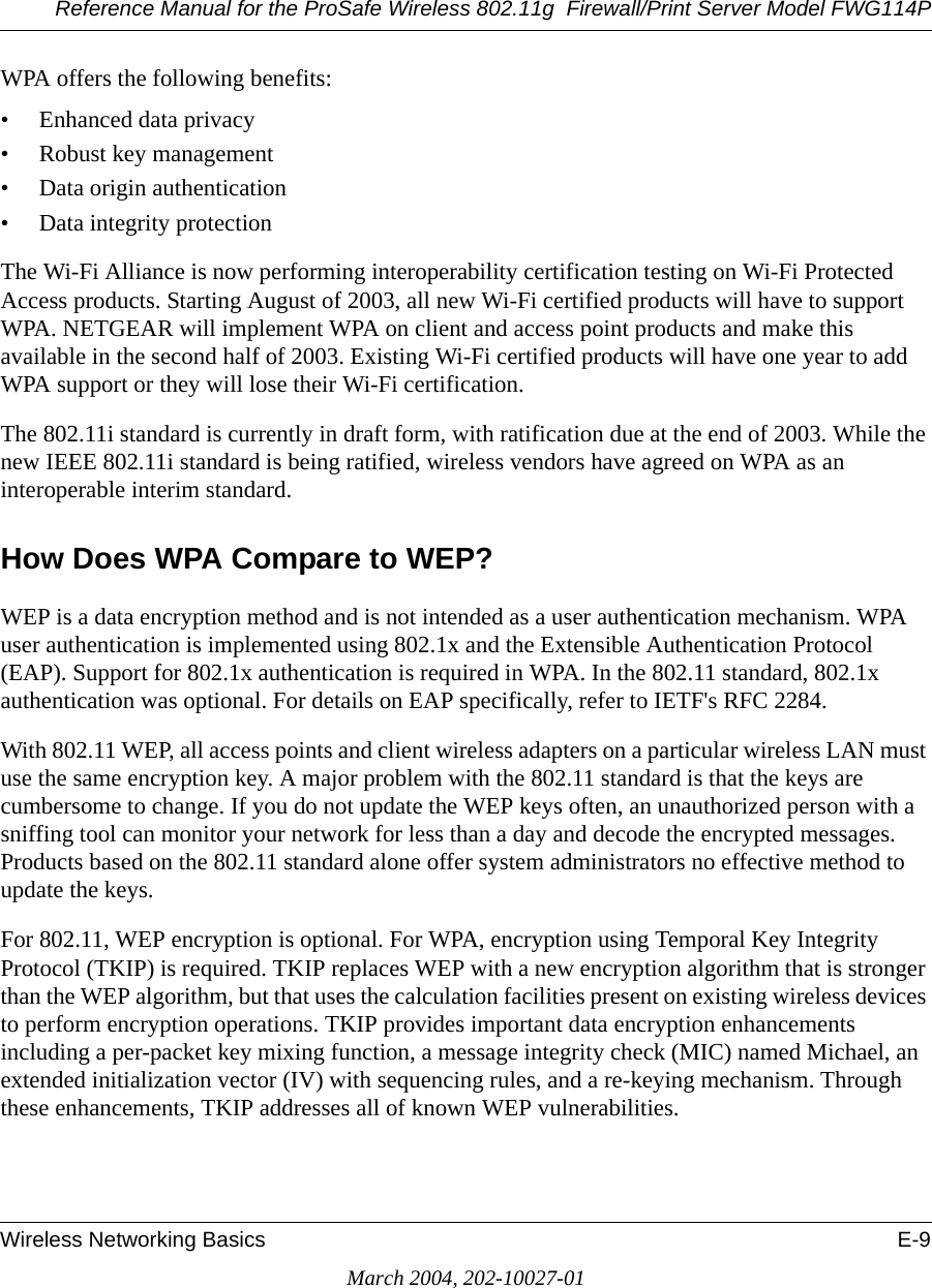 Reference Manual for the ProSafe Wireless 802.11g  Firewall/Print Server Model FWG114PWireless Networking Basics E-9March 2004, 202-10027-01WPA offers the following benefits: • Enhanced data privacy• Robust key management• Data origin authentication• Data integrity protection The Wi-Fi Alliance is now performing interoperability certification testing on Wi-Fi Protected Access products. Starting August of 2003, all new Wi-Fi certified products will have to support WPA. NETGEAR will implement WPA on client and access point products and make this available in the second half of 2003. Existing Wi-Fi certified products will have one year to add WPA support or they will lose their Wi-Fi certification. The 802.11i standard is currently in draft form, with ratification due at the end of 2003. While the new IEEE 802.11i standard is being ratified, wireless vendors have agreed on WPA as an interoperable interim standard. How Does WPA Compare to WEP?WEP is a data encryption method and is not intended as a user authentication mechanism. WPA user authentication is implemented using 802.1x and the Extensible Authentication Protocol (EAP). Support for 802.1x authentication is required in WPA. In the 802.11 standard, 802.1x authentication was optional. For details on EAP specifically, refer to IETF&apos;s RFC 2284. With 802.11 WEP, all access points and client wireless adapters on a particular wireless LAN must use the same encryption key. A major problem with the 802.11 standard is that the keys are cumbersome to change. If you do not update the WEP keys often, an unauthorized person with a sniffing tool can monitor your network for less than a day and decode the encrypted messages. Products based on the 802.11 standard alone offer system administrators no effective method to update the keys.For 802.11, WEP encryption is optional. For WPA, encryption using Temporal Key Integrity Protocol (TKIP) is required. TKIP replaces WEP with a new encryption algorithm that is stronger than the WEP algorithm, but that uses the calculation facilities present on existing wireless devices to perform encryption operations. TKIP provides important data encryption enhancements including a per-packet key mixing function, a message integrity check (MIC) named Michael, an extended initialization vector (IV) with sequencing rules, and a re-keying mechanism. Through these enhancements, TKIP addresses all of known WEP vulnerabilities. 