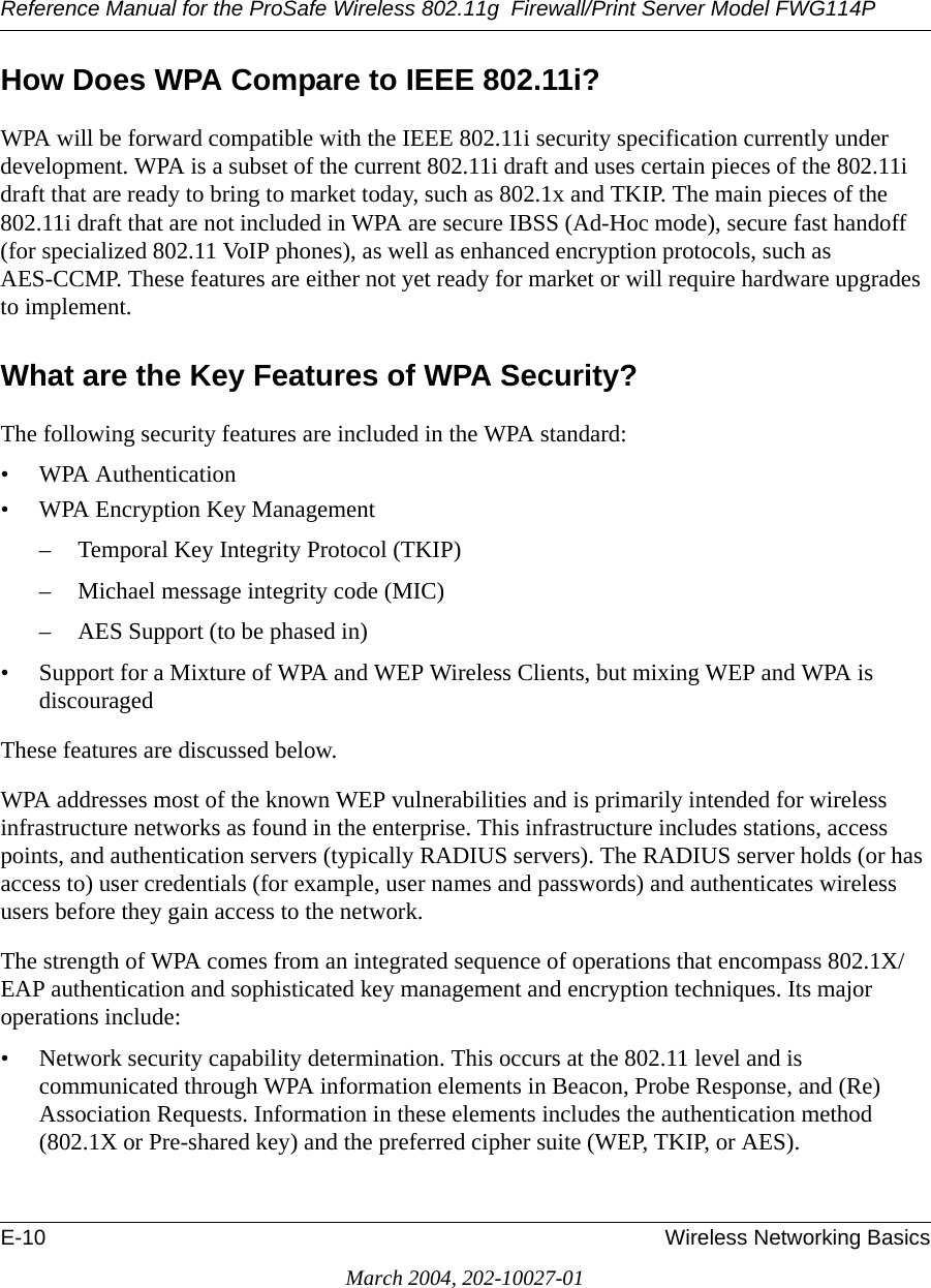 Reference Manual for the ProSafe Wireless 802.11g  Firewall/Print Server Model FWG114PE-10 Wireless Networking BasicsMarch 2004, 202-10027-01How Does WPA Compare to IEEE 802.11i? WPA will be forward compatible with the IEEE 802.11i security specification currently under development. WPA is a subset of the current 802.11i draft and uses certain pieces of the 802.11i draft that are ready to bring to market today, such as 802.1x and TKIP. The main pieces of the 802.11i draft that are not included in WPA are secure IBSS (Ad-Hoc mode), secure fast handoff (for specialized 802.11 VoIP phones), as well as enhanced encryption protocols, such as AES-CCMP. These features are either not yet ready for market or will require hardware upgrades to implement. What are the Key Features of WPA Security?The following security features are included in the WPA standard: • WPA Authentication• WPA Encryption Key Management– Temporal Key Integrity Protocol (TKIP)– Michael message integrity code (MIC)– AES Support (to be phased in)• Support for a Mixture of WPA and WEP Wireless Clients, but mixing WEP and WPA is discouragedThese features are discussed below.WPA addresses most of the known WEP vulnerabilities and is primarily intended for wireless infrastructure networks as found in the enterprise. This infrastructure includes stations, access points, and authentication servers (typically RADIUS servers). The RADIUS server holds (or has access to) user credentials (for example, user names and passwords) and authenticates wireless users before they gain access to the network.The strength of WPA comes from an integrated sequence of operations that encompass 802.1X/EAP authentication and sophisticated key management and encryption techniques. Its major operations include:• Network security capability determination. This occurs at the 802.11 level and is communicated through WPA information elements in Beacon, Probe Response, and (Re) Association Requests. Information in these elements includes the authentication method (802.1X or Pre-shared key) and the preferred cipher suite (WEP, TKIP, or AES).