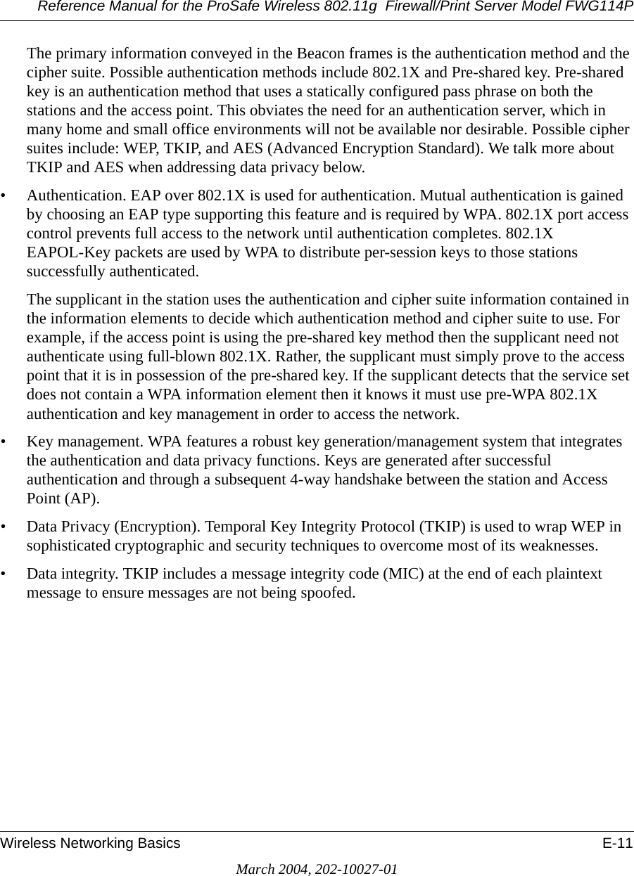 Reference Manual for the ProSafe Wireless 802.11g  Firewall/Print Server Model FWG114PWireless Networking Basics E-11March 2004, 202-10027-01The primary information conveyed in the Beacon frames is the authentication method and the cipher suite. Possible authentication methods include 802.1X and Pre-shared key. Pre-shared key is an authentication method that uses a statically configured pass phrase on both the stations and the access point. This obviates the need for an authentication server, which in many home and small office environments will not be available nor desirable. Possible cipher suites include: WEP, TKIP, and AES (Advanced Encryption Standard). We talk more about TKIP and AES when addressing data privacy below.• Authentication. EAP over 802.1X is used for authentication. Mutual authentication is gained by choosing an EAP type supporting this feature and is required by WPA. 802.1X port access control prevents full access to the network until authentication completes. 802.1X EAPOL-Key packets are used by WPA to distribute per-session keys to those stations successfully authenticated.The supplicant in the station uses the authentication and cipher suite information contained in the information elements to decide which authentication method and cipher suite to use. For example, if the access point is using the pre-shared key method then the supplicant need not authenticate using full-blown 802.1X. Rather, the supplicant must simply prove to the access point that it is in possession of the pre-shared key. If the supplicant detects that the service set does not contain a WPA information element then it knows it must use pre-WPA 802.1X authentication and key management in order to access the network.• Key management. WPA features a robust key generation/management system that integrates the authentication and data privacy functions. Keys are generated after successful authentication and through a subsequent 4-way handshake between the station and Access Point (AP).• Data Privacy (Encryption). Temporal Key Integrity Protocol (TKIP) is used to wrap WEP in sophisticated cryptographic and security techniques to overcome most of its weaknesses.• Data integrity. TKIP includes a message integrity code (MIC) at the end of each plaintext message to ensure messages are not being spoofed.