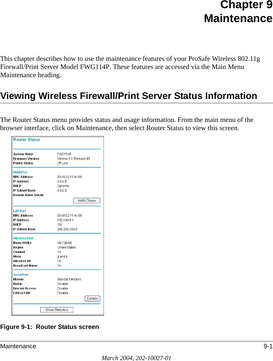 Maintenance 9-1March 2004, 202-10027-01Chapter 9 MaintenanceThis chapter describes how to use the maintenance features of your ProSafe Wireless 802.11g  Firewall/Print Server Model FWG114P. These features are accessed via the Main Menu Maintenance heading.Viewing Wireless Firewall/Print Server Status InformationThe Router Status menu provides status and usage information. From the main menu of the browser interface, click on Maintenance, then select Router Status to view this screen.Figure 9-1:  Router Status screen