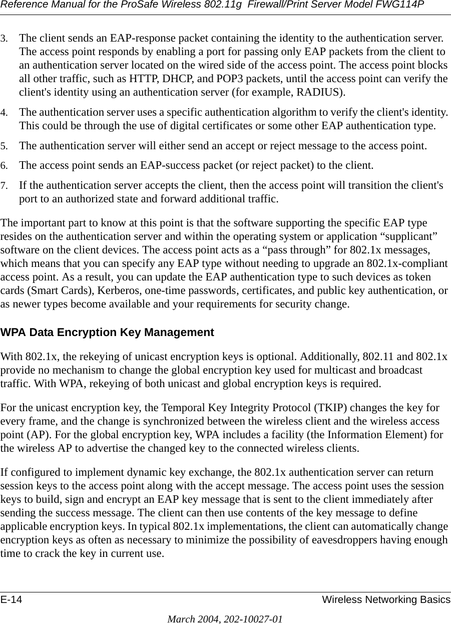 Reference Manual for the ProSafe Wireless 802.11g  Firewall/Print Server Model FWG114PE-14 Wireless Networking BasicsMarch 2004, 202-10027-013. The client sends an EAP-response packet containing the identity to the authentication server. The access point responds by enabling a port for passing only EAP packets from the client to an authentication server located on the wired side of the access point. The access point blocks all other traffic, such as HTTP, DHCP, and POP3 packets, until the access point can verify the client&apos;s identity using an authentication server (for example, RADIUS). 4. The authentication server uses a specific authentication algorithm to verify the client&apos;s identity. This could be through the use of digital certificates or some other EAP authentication type. 5. The authentication server will either send an accept or reject message to the access point. 6. The access point sends an EAP-success packet (or reject packet) to the client. 7. If the authentication server accepts the client, then the access point will transition the client&apos;s port to an authorized state and forward additional traffic. The important part to know at this point is that the software supporting the specific EAP type resides on the authentication server and within the operating system or application “supplicant” software on the client devices. The access point acts as a “pass through” for 802.1x messages, which means that you can specify any EAP type without needing to upgrade an 802.1x-compliant access point. As a result, you can update the EAP authentication type to such devices as token cards (Smart Cards), Kerberos, one-time passwords, certificates, and public key authentication, or as newer types become available and your requirements for security change. WPA Data Encryption Key ManagementWith 802.1x, the rekeying of unicast encryption keys is optional. Additionally, 802.11 and 802.1x provide no mechanism to change the global encryption key used for multicast and broadcast traffic. With WPA, rekeying of both unicast and global encryption keys is required. For the unicast encryption key, the Temporal Key Integrity Protocol (TKIP) changes the key for every frame, and the change is synchronized between the wireless client and the wireless access point (AP). For the global encryption key, WPA includes a facility (the Information Element) for the wireless AP to advertise the changed key to the connected wireless clients.If configured to implement dynamic key exchange, the 802.1x authentication server can return session keys to the access point along with the accept message. The access point uses the session keys to build, sign and encrypt an EAP key message that is sent to the client immediately after sending the success message. The client can then use contents of the key message to define applicable encryption keys. In typical 802.1x implementations, the client can automatically change encryption keys as often as necessary to minimize the possibility of eavesdroppers having enough time to crack the key in current use. 