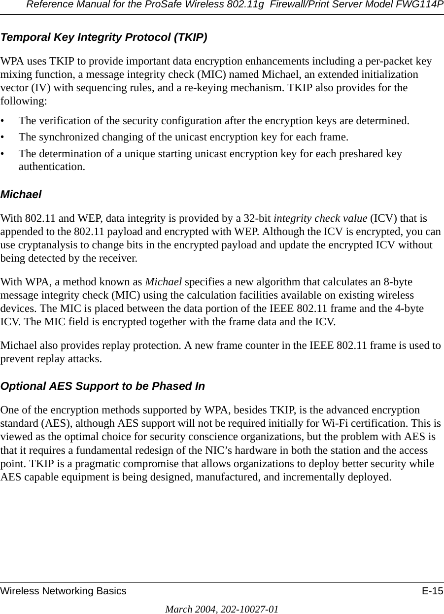 Reference Manual for the ProSafe Wireless 802.11g  Firewall/Print Server Model FWG114PWireless Networking Basics E-15March 2004, 202-10027-01Temporal Key Integrity Protocol (TKIP)WPA uses TKIP to provide important data encryption enhancements including a per-packet key mixing function, a message integrity check (MIC) named Michael, an extended initialization vector (IV) with sequencing rules, and a re-keying mechanism. TKIP also provides for the following: • The verification of the security configuration after the encryption keys are determined. • The synchronized changing of the unicast encryption key for each frame. • The determination of a unique starting unicast encryption key for each preshared key authentication.MichaelWith 802.11 and WEP, data integrity is provided by a 32-bit integrity check value (ICV) that is appended to the 802.11 payload and encrypted with WEP. Although the ICV is encrypted, you can use cryptanalysis to change bits in the encrypted payload and update the encrypted ICV without being detected by the receiver.With WPA, a method known as Michael specifies a new algorithm that calculates an 8-byte message integrity check (MIC) using the calculation facilities available on existing wireless devices. The MIC is placed between the data portion of the IEEE 802.11 frame and the 4-byte ICV. The MIC field is encrypted together with the frame data and the ICV.Michael also provides replay protection. A new frame counter in the IEEE 802.11 frame is used to prevent replay attacks.Optional AES Support to be Phased InOne of the encryption methods supported by WPA, besides TKIP, is the advanced encryption standard (AES), although AES support will not be required initially for Wi-Fi certification. This is viewed as the optimal choice for security conscience organizations, but the problem with AES is that it requires a fundamental redesign of the NIC’s hardware in both the station and the access point. TKIP is a pragmatic compromise that allows organizations to deploy better security while AES capable equipment is being designed, manufactured, and incrementally deployed.