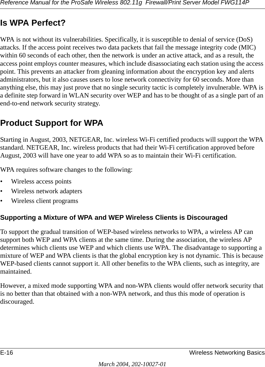 Reference Manual for the ProSafe Wireless 802.11g  Firewall/Print Server Model FWG114PE-16 Wireless Networking BasicsMarch 2004, 202-10027-01Is WPA Perfect?WPA is not without its vulnerabilities. Specifically, it is susceptible to denial of service (DoS) attacks. If the access point receives two data packets that fail the message integrity code (MIC) within 60 seconds of each other, then the network is under an active attack, and as a result, the access point employs counter measures, which include disassociating each station using the access point. This prevents an attacker from gleaning information about the encryption key and alerts administrators, but it also causes users to lose network connectivity for 60 seconds. More than anything else, this may just prove that no single security tactic is completely invulnerable. WPA is a definite step forward in WLAN security over WEP and has to be thought of as a single part of an end-to-end network security strategy.Product Support for WPAStarting in August, 2003, NETGEAR, Inc. wireless Wi-Fi certified products will support the WPA standard. NETGEAR, Inc. wireless products that had their Wi-Fi certification approved before August, 2003 will have one year to add WPA so as to maintain their Wi-Fi certification.WPA requires software changes to the following: • Wireless access points • Wireless network adapters • Wireless client programsSupporting a Mixture of WPA and WEP Wireless Clients is DiscouragedTo support the gradual transition of WEP-based wireless networks to WPA, a wireless AP can support both WEP and WPA clients at the same time. During the association, the wireless AP determines which clients use WEP and which clients use WPA. The disadvantage to supporting a mixture of WEP and WPA clients is that the global encryption key is not dynamic. This is because WEP-based clients cannot support it. All other benefits to the WPA clients, such as integrity, are maintained.However, a mixed mode supporting WPA and non-WPA clients would offer network security that is no better than that obtained with a non-WPA network, and thus this mode of operation is discouraged.