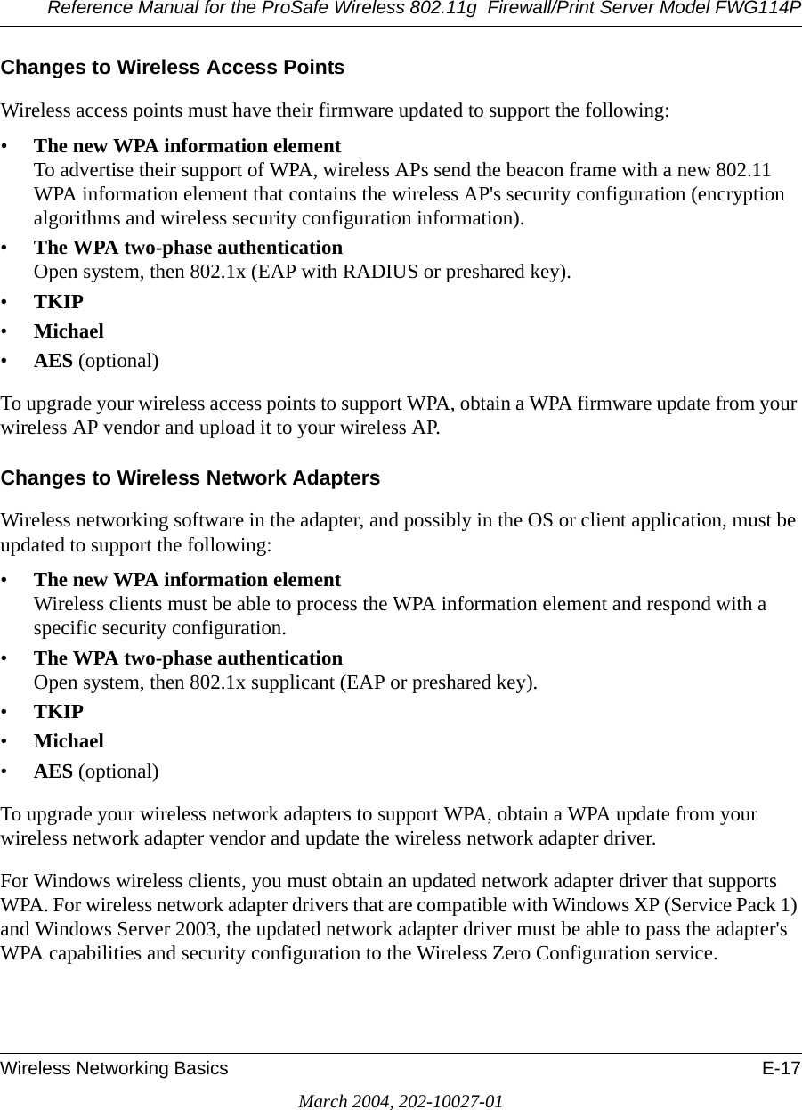 Reference Manual for the ProSafe Wireless 802.11g  Firewall/Print Server Model FWG114PWireless Networking Basics E-17March 2004, 202-10027-01Changes to Wireless Access PointsWireless access points must have their firmware updated to support the following: •The new WPA information element To advertise their support of WPA, wireless APs send the beacon frame with a new 802.11 WPA information element that contains the wireless AP&apos;s security configuration (encryption algorithms and wireless security configuration information). •The WPA two-phase authentication Open system, then 802.1x (EAP with RADIUS or preshared key). •TKIP •Michael •AES (optional)To upgrade your wireless access points to support WPA, obtain a WPA firmware update from your wireless AP vendor and upload it to your wireless AP.Changes to Wireless Network AdaptersWireless networking software in the adapter, and possibly in the OS or client application, must be updated to support the following: •The new WPA information element Wireless clients must be able to process the WPA information element and respond with a specific security configuration. •The WPA two-phase authentication  Open system, then 802.1x supplicant (EAP or preshared key). •TKIP •Michael •AES (optional)To upgrade your wireless network adapters to support WPA, obtain a WPA update from your wireless network adapter vendor and update the wireless network adapter driver.For Windows wireless clients, you must obtain an updated network adapter driver that supports WPA. For wireless network adapter drivers that are compatible with Windows XP (Service Pack 1) and Windows Server 2003, the updated network adapter driver must be able to pass the adapter&apos;s WPA capabilities and security configuration to the Wireless Zero Configuration service. 