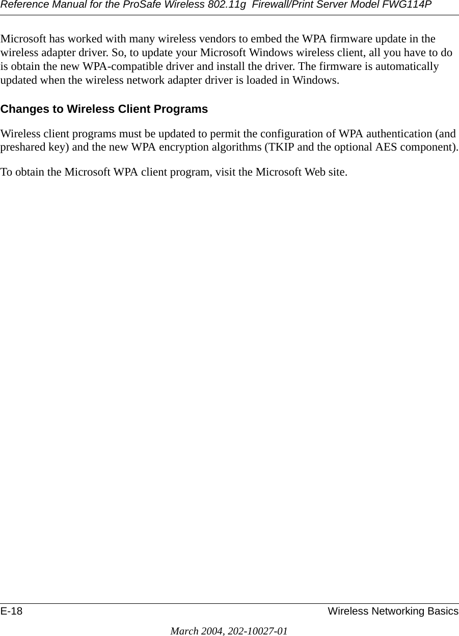 Reference Manual for the ProSafe Wireless 802.11g  Firewall/Print Server Model FWG114PE-18 Wireless Networking BasicsMarch 2004, 202-10027-01Microsoft has worked with many wireless vendors to embed the WPA firmware update in the wireless adapter driver. So, to update your Microsoft Windows wireless client, all you have to do is obtain the new WPA-compatible driver and install the driver. The firmware is automatically updated when the wireless network adapter driver is loaded in Windows.Changes to Wireless Client ProgramsWireless client programs must be updated to permit the configuration of WPA authentication (and preshared key) and the new WPA encryption algorithms (TKIP and the optional AES component).To obtain the Microsoft WPA client program, visit the Microsoft Web site.