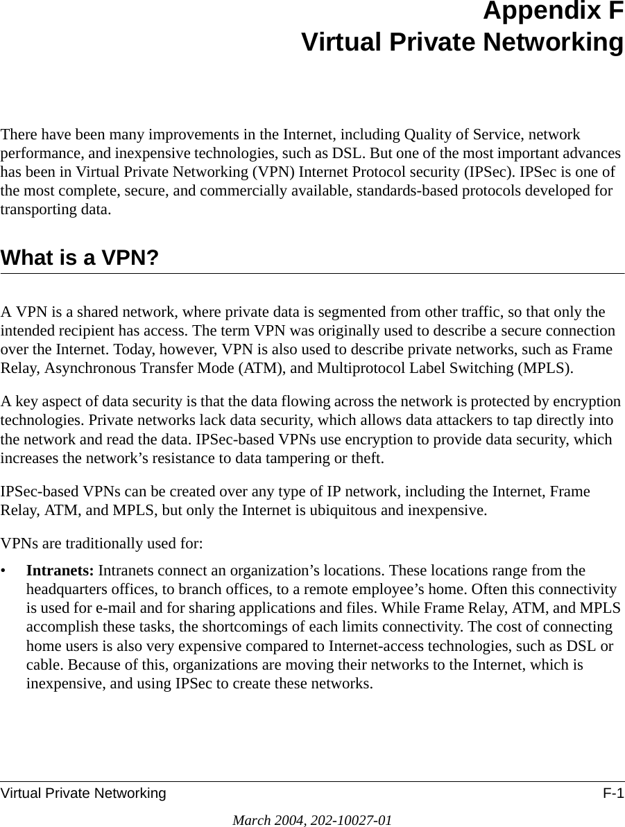 Virtual Private Networking F-1March 2004, 202-10027-01Appendix FVirtual Private NetworkingThere have been many improvements in the Internet, including Quality of Service, network performance, and inexpensive technologies, such as DSL. But one of the most important advances has been in Virtual Private Networking (VPN) Internet Protocol security (IPSec). IPSec is one of the most complete, secure, and commercially available, standards-based protocols developed for transporting data.What is a VPN?A VPN is a shared network, where private data is segmented from other traffic, so that only the intended recipient has access. The term VPN was originally used to describe a secure connection over the Internet. Today, however, VPN is also used to describe private networks, such as Frame Relay, Asynchronous Transfer Mode (ATM), and Multiprotocol Label Switching (MPLS).A key aspect of data security is that the data flowing across the network is protected by encryption technologies. Private networks lack data security, which allows data attackers to tap directly into the network and read the data. IPSec-based VPNs use encryption to provide data security, which increases the network’s resistance to data tampering or theft.IPSec-based VPNs can be created over any type of IP network, including the Internet, Frame Relay, ATM, and MPLS, but only the Internet is ubiquitous and inexpensive.VPNs are traditionally used for:•Intranets: Intranets connect an organization’s locations. These locations range from the headquarters offices, to branch offices, to a remote employee’s home. Often this connectivity is used for e-mail and for sharing applications and files. While Frame Relay, ATM, and MPLS accomplish these tasks, the shortcomings of each limits connectivity. The cost of connecting home users is also very expensive compared to Internet-access technologies, such as DSL or cable. Because of this, organizations are moving their networks to the Internet, which is inexpensive, and using IPSec to create these networks.