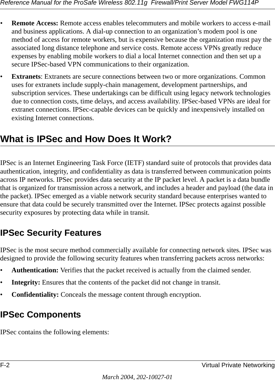 Reference Manual for the ProSafe Wireless 802.11g  Firewall/Print Server Model FWG114PF-2 Virtual Private NetworkingMarch 2004, 202-10027-01•Remote Access: Remote access enables telecommuters and mobile workers to access e-mail and business applications. A dial-up connection to an organization’s modem pool is one method of access for remote workers, but is expensive because the organization must pay the associated long distance telephone and service costs. Remote access VPNs greatly reduce expenses by enabling mobile workers to dial a local Internet connection and then set up a secure IPSec-based VPN communications to their organization.•Extranets: Extranets are secure connections between two or more organizations. Common uses for extranets include supply-chain management, development partnerships, and subscription services. These undertakings can be difficult using legacy network technologies due to connection costs, time delays, and access availability. IPSec-based VPNs are ideal for extranet connections. IPSec-capable devices can be quickly and inexpensively installed on existing Internet connections.What is IPSec and How Does It Work?IPSec is an Internet Engineering Task Force (IETF) standard suite of protocols that provides data authentication, integrity, and confidentiality as data is transferred between communication points across IP networks. IPSec provides data security at the IP packet level. A packet is a data bundle that is organized for transmission across a network, and includes a header and payload (the data in the packet). IPSec emerged as a viable network security standard because enterprises wanted to ensure that data could be securely transmitted over the Internet. IPSec protects against possible security exposures by protecting data while in transit.IPSec Security FeaturesIPSec is the most secure method commercially available for connecting network sites. IPSec was designed to provide the following security features when transferring packets across networks:•Authentication: Verifies that the packet received is actually from the claimed sender.•Integrity: Ensures that the contents of the packet did not change in transit.•Confidentiality: Conceals the message content through encryption.IPSec ComponentsIPSec contains the following elements: