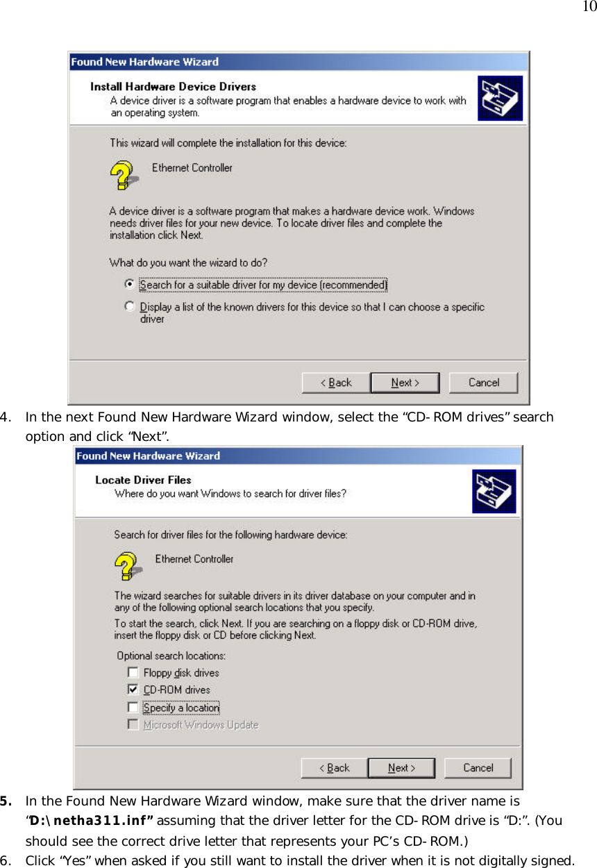  10  4. In the next Found New Hardware Wizard window, select the “CD-ROM drives” search option and click “Next”.  5. In the Found New Hardware Wizard window, make sure that the driver name is “D:\netha311.inf” assuming that the driver letter for the CD-ROM drive is “D:”. (You should see the correct drive letter that represents your PC’s CD-ROM.) 6. Click “Yes” when asked if you still want to install the driver when it is not digitally signed. 