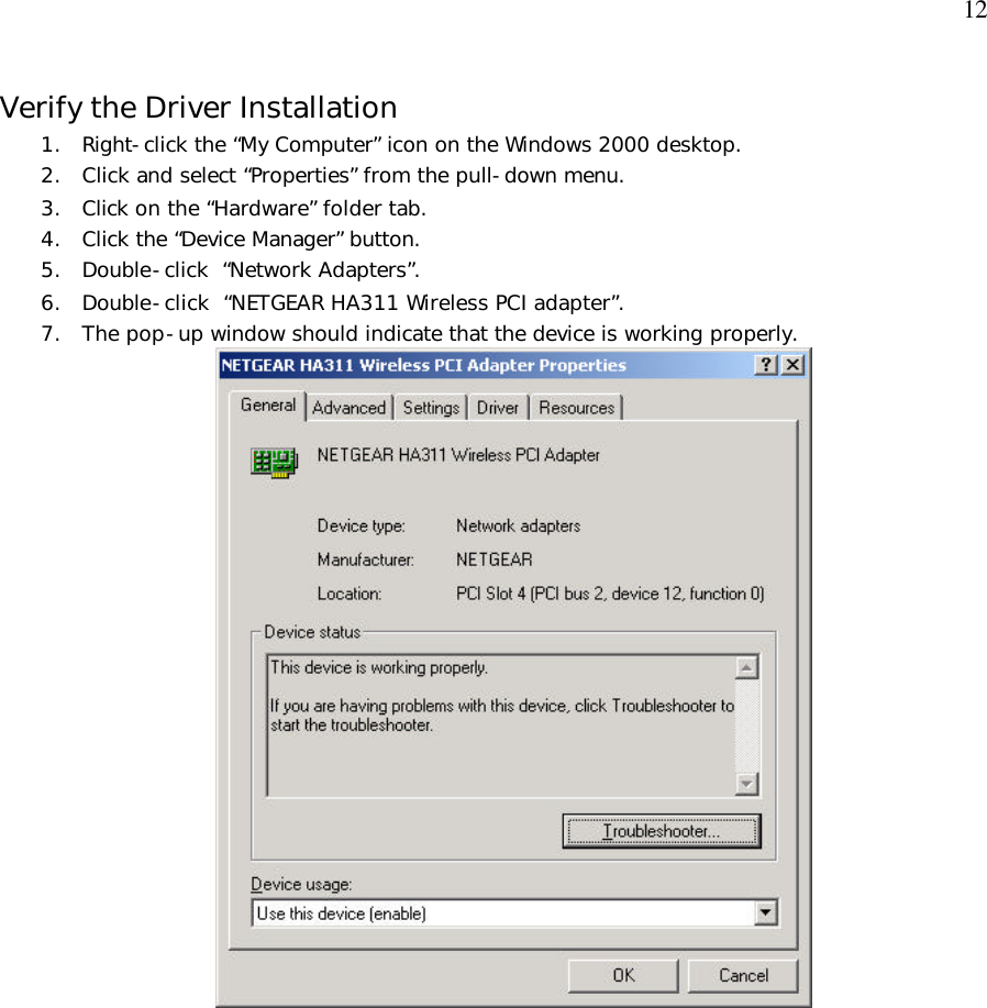  12 Verify the Driver Installation 1. Right-click the “My Computer” icon on the Windows 2000 desktop. 2. Click and select “Properties” from the pull-down menu. 3. Click on the “Hardware” folder tab. 4. Click the “Device Manager” button. 5. Double-click  “Network Adapters”. 6. Double-click  “NETGEAR HA311 Wireless PCI adapter”. 7. The pop-up window should indicate that the device is working properly.   
