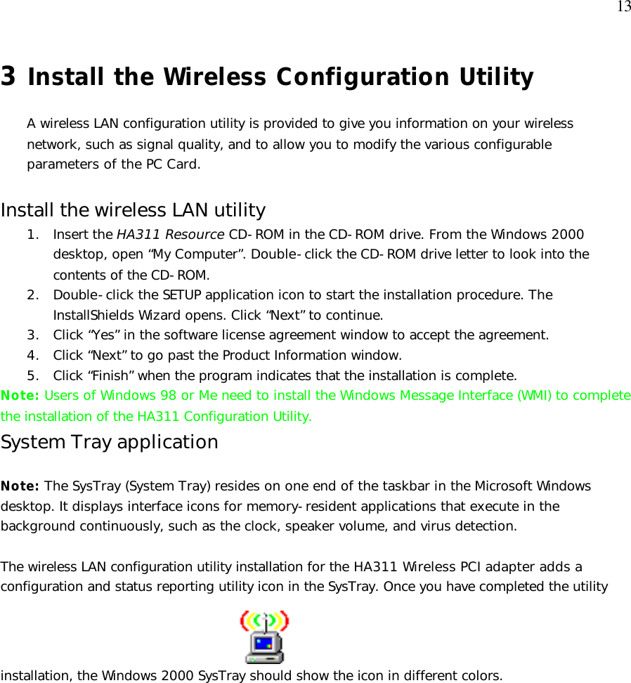  13 3 Install the Wireless Configuration Utility  A wireless LAN configuration utility is provided to give you information on your wireless network, such as signal quality, and to allow you to modify the various configurable parameters of the PC Card.  Install the wireless LAN utility 1. Insert the HA311 Resource CD-ROM in the CD-ROM drive. From the Windows 2000 desktop, open “My Computer”. Double-click the CD-ROM drive letter to look into the contents of the CD-ROM. 2. Double-click the SETUP application icon to start the installation procedure. The InstallShields Wizard opens. Click “Next” to continue. 3. Click “Yes” in the software license agreement window to accept the agreement. 4. Click “Next” to go past the Product Information window. 5. Click “Finish” when the program indicates that the installation is complete. Note: Users of Windows 98 or Me need to install the Windows Message Interface (WMI) to complete the installation of the HA311 Configuration Utility. System Tray application  Note: The SysTray (System Tray) resides on one end of the taskbar in the Microsoft Windows desktop. It displays interface icons for memory-resident applications that execute in the background continuously, such as the clock, speaker volume, and virus detection.    The wireless LAN configuration utility installation for the HA311 Wireless PCI adapter adds a configuration and status reporting utility icon in the SysTray. Once you have completed the utility installation, the Windows 2000 SysTray should show the icon in different colors.   