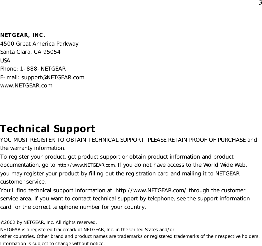  3 NETGEAR, INC. 4500 Great America Parkway Santa Clara, CA 95054 USA Phone: 1-888-NETGEAR E-mail: support@NETGEAR.com www.NETGEAR.com   Technical Support YOU MUST REGISTER TO OBTAIN TECHNICAL SUPPORT. PLEASE RETAIN PROOF OF PURCHASE and the warranty information. To register your product, get product support or obtain product information and product documentation, go to http://www.NETGEAR.com. If you do not have access to the World Wide Web, you may register your product by filling out the registration card and mailing it to NETGEAR customer service. You’ll find technical support information at: http://www.NETGEAR.com/ through the customer service area. If you want to contact technical support by telephone, see the support information card for the correct telephone number for your country.  ©2002 by NETGEAR, Inc. All rights reserved. NETGEAR is a registered trademark of NETGEAR, Inc. in the United States and/or other countries. Other brand and product names are trademarks or registered trademarks of their respective holders. Information is subject to change without notice.  