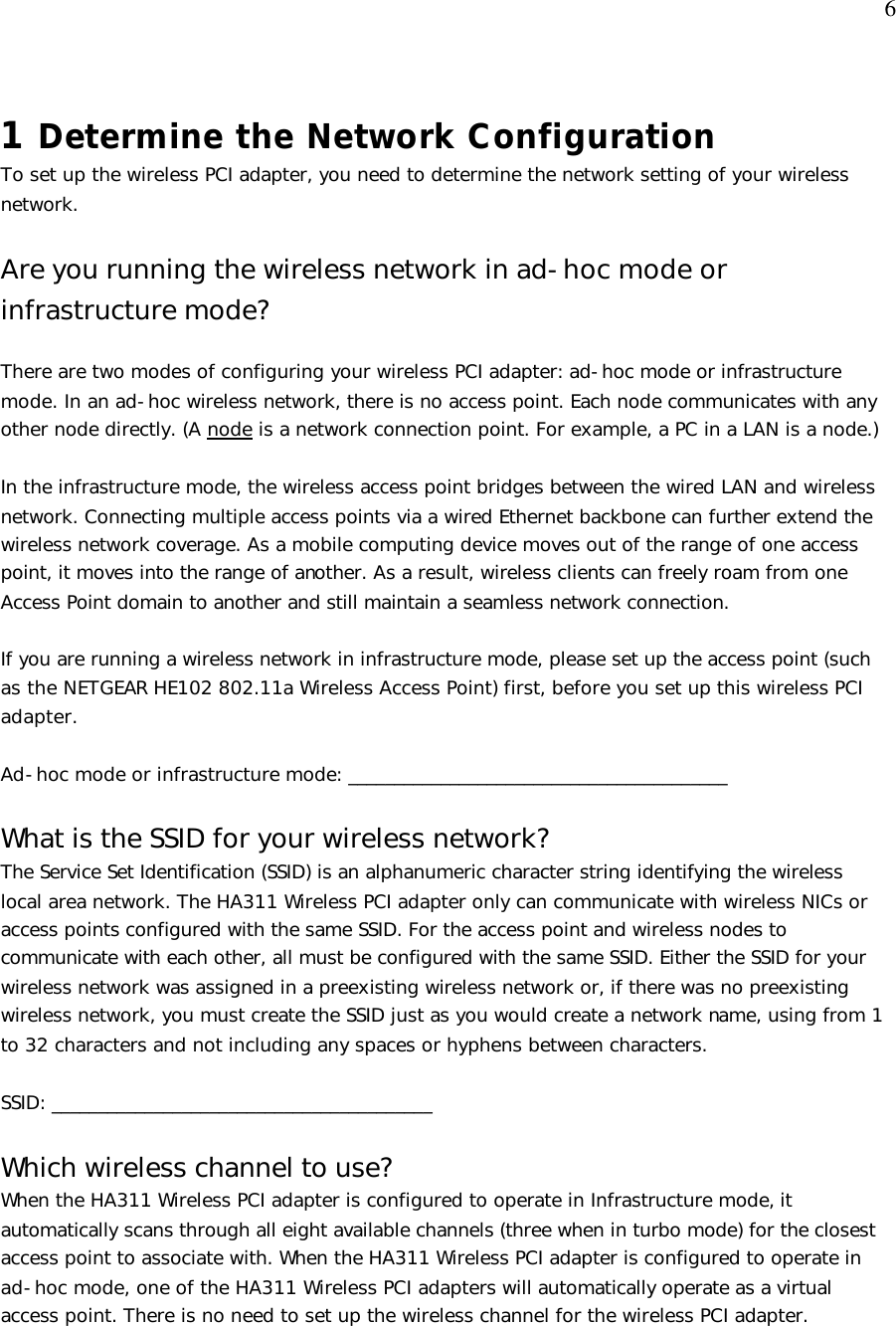  6 1 Determine the Network Configuration To set up the wireless PCI adapter, you need to determine the network setting of your wireless network.   Are you running the wireless network in ad-hoc mode or infrastructure mode?  There are two modes of configuring your wireless PCI adapter: ad-hoc mode or infrastructure mode. In an ad-hoc wireless network, there is no access point. Each node communicates with any other node directly. (A node is a network connection point. For example, a PC in a LAN is a node.)  In the infrastructure mode, the wireless access point bridges between the wired LAN and wireless network. Connecting multiple access points via a wired Ethernet backbone can further extend the wireless network coverage. As a mobile computing device moves out of the range of one access point, it moves into the range of another. As a result, wireless clients can freely roam from one Access Point domain to another and still maintain a seamless network connection.  If you are running a wireless network in infrastructure mode, please set up the access point (such as the NETGEAR HE102 802.11a Wireless Access Point) first, before you set up this wireless PCI adapter.  Ad-hoc mode or infrastructure mode: _________________________________________  What is the SSID for your wireless network? The Service Set Identification (SSID) is an alphanumeric character string identifying the wireless local area network. The HA311 Wireless PCI adapter only can communicate with wireless NICs or access points configured with the same SSID. For the access point and wireless nodes to communicate with each other, all must be configured with the same SSID. Either the SSID for your wireless network was assigned in a preexisting wireless network or, if there was no preexisting wireless network, you must create the SSID just as you would create a network name, using from 1 to 32 characters and not including any spaces or hyphens between characters.  SSID: _________________________________________  Which wireless channel to use?  When the HA311 Wireless PCI adapter is configured to operate in Infrastructure mode, it automatically scans through all eight available channels (three when in turbo mode) for the closest access point to associate with. When the HA311 Wireless PCI adapter is configured to operate in ad-hoc mode, one of the HA311 Wireless PCI adapters will automatically operate as a virtual access point. There is no need to set up the wireless channel for the wireless PCI adapter.   